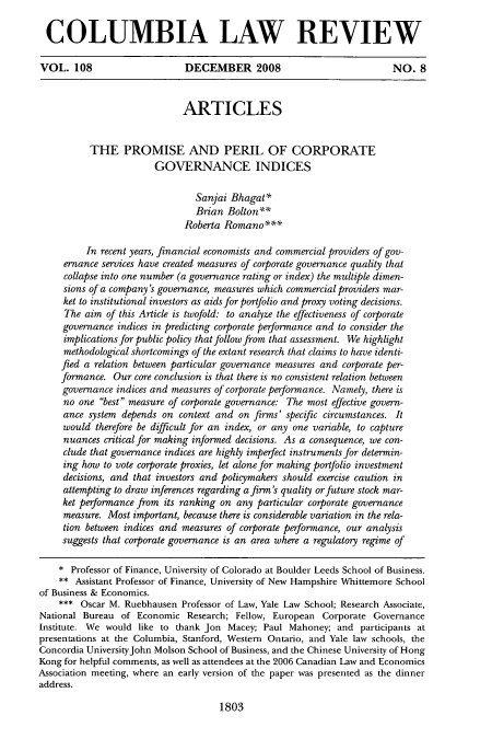 handle is hein.journals/clr108 and id is 1841 raw text is: COLUMBIA LAW REVIEW
VOL. 108                     DECEMBER 2008                             NO. 8
ARTICLES
THE PROMISE AND PERIL OF CORPORATE
GOVERNANCE INDICES
Sanjai Bhagat*
Brian Bolton**
Roberta Romano***
In recent years, financial economists and commercial providers of gov-
ernance services have created measures of corporate governance quality that
collapse into one number (a governance rating or index) the multiple dimen-
sions of a company's governance, measures which commercial providers mar-
ket to institutional investors as aids for portfolio and proxy voting decisions.
The aim of this Article is twofold: to analyze the effectiveness of corporate
governance indices in predicting corporate performance and to consider the
implications for public policy that follow from that assessment. We highlight
methodological shortcomings of the extant research that claims to have identi-
fied a relation between particular governance measures and corporate per-
formance. Our core conclusion is that there is no consistent relation between
governance indices and measures of corporate performance. Namely, there is
no one best measure of corporate governance: The most effective govern-
ance system depends on context and on firms' specific circumstances. It
would therefore be difficult for an index, or any one variable, to capture
nuances critical for making informed decisions. As a consequence, we con-
clude that governance indices are highly imperfect instruments for determin-
ing how to vote corporate proxies, let alone for making portfolio investment
decisions, and that investors and policymakers should exercise caution in
attempting to draw inferences regarding a firm's quality or future stock mar-
ket performance from its ranking on any particular corporate governance
measure. Most important, because there is considerable variation in the rela-
tion between indices and measures of corporate performance, our analysis
suggests that corporate governance is an area where a regulatory regime of
* Professor of Finance, University of Colorado at Boulder Leeds School of Business.
** Assistant Professor of Finance, University of New Hampshire Whittemore School
of Business & Economics.
*** Oscar M. Ruebhausen Professor of Law, Yale Law School; Research Associate,
National Bureau of Economic Research; Fellow, European Corporate Governance
Institute. We would like to thank Jon Macey; Paul Mahoney; and participants at
presentations at the Columbia, Stanford, Western Ontario, and Yale law schools, the
Concordia UniversityJohn Molson School of Business, and the Chinese University of Hong
Kong for helpful comments, as well as attendees at the 2006 Canadian Law and Economics
Association meeting, where an early version of the paper was presented as the dinner
address.

1803


