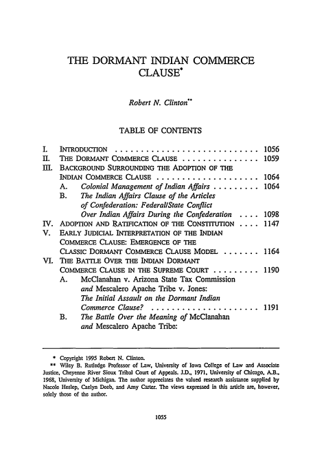 handle is hein.journals/conlr27 and id is 1065 raw text is: THE DORMANT INDIAN COMMERCE
CLAUSE *
Robert N. Clinton
TABLE OF CONTENTS
I.  INTRODUCTION  ............................
II. THE DORMANT COMMERCE CLAUSE .................
III. BACKGROUND SURROUNDING THE ADOPTION OF THE
INDIAN COMMERCE CLAUSE .......................
A.   Colonial Management of Indian Affairs .........
B.   The Indian Affairs Clause of the Articles
of Confederation: FederallState Conflict
Over Indian Affairs During the Confederation  ....
IV. ADOPTION AND RATIFICATION OF THE CONSTITUTION ....
V. EARLY JUDICIAL INTERPRETATION OF THE INDIAN
COMMERCE CLAUSE: EMERGENCE OF THE
CLASSIC DORMANT COMMERCE CLAUSE MODEL ........
VI. THE BATTLE OVER THE INDIAN DORMANT
COMMERCE CLAUSE IN THE SUPREME COURT .........
A.   McClanahan v. Arizona State Tax Commission
and Mescalero Apache Tribe v. Jones:
The Initial Assault on the Dormant Indian
Commerce Clause? ......................
B.   The Battle Over the Meaning of McClanahan
and Mescalero Apache Tribe:

1056
1059
1064
1064
1098
1147
1164
1190

1191

* Copyright 1995 Robert N. Clinton.
** Wiley B. Rutledge Professor of Law, University of Iowa College of Law and Associate
Justice, Cheyenne River Sioux Tribal Court of Appeals. J.D.. 1971, University of Chicago. A.B.
1968, University of Michigan. The author appreciates the valued research assistance supplied by
Nacole Heslep, Caelyn Deeb, and Amy Carter. The views expressed in this article are, however,
solely those of the author.


