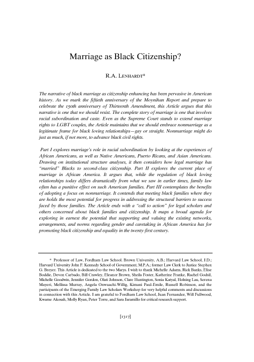 handle is hein.journals/hastlj66 and id is 1423 raw text is: 









               Marriage as Black Citizenship?


                                 R.A. LENHARDT*


The narrative of black marriage as citizenship enhancing has been pervasive in American
history. As we mark the fiftieth anniversary of the Moynihan Report and prepare to
celebrate the i5oth anniversary of Thirteenth Amendment, this Article argues that this
narrative is one that we should resist. The complete story of marriage is one that involves
racial subordination and caste. Even as the Supreme Court stands to extend marriage
rights to LGBT couples, the Article maintains that we should embrace nonmarriage as a
legitimate frame for black loving relationships -gay or straight. Nonmarriage might do
just as much, if not more, to advance black civil rights.

Part I explores marriage's role in racial subordination by looking at the experiences of
African Americans, as well as Native Americans, Puerto Ricans, and Asian Americans.
Drawing on institutional structure analyses, it then considers how legal marriage has
married Blacks to second-class citizenship. Part II explores the current place of
marriage in African America. It argues that, while the regulation of black loving
relationships today differs dramatically from what we saw in earlier times, family law
often has a punitive effect on such American families. Part III contemplates the benefits
of adopting a focus on nonmarriage. It contends that meeting black families where they
are holds the most potential for progress in addressing the structural barriers to success
faced by those families. The Article ends with a call to action for legal scholars and
others concerned about black families and citizenship. It maps a broad agenda for
exploring in earnest the potential that supporting and valuing the existing networks,
arrangements, and norms regarding gender and caretaking in African America has for
promoting black citizenship and equality in the twenty-first century.




     * Professor of Law, Fordham Law School. Brown University, A.B.; Harvard Law School, J.D.;
Harvard University John F. Kennedy School of Government, M.P.A.; former Law Clerk to Justice Stephen
G. Breyer. This Article is dedicated to the two Marys. I wish to thank Michelle Adams, Rick Banks, Elise
Boddie, Devon Carbado, Bill Crawley, Eleanor Brown, Sheila Foster, Katherine Franke, Rachel Godsil,
Michelle Goodwin, Jennifer Gordon, Olati Johnson, Clare Huntington, Sonia Katyal, Holning Lau, Serena
Mayeri, Mellissa Murray, Angela Onwuachi-Willig, Kimani Paul-Emile, Russell Robinson, and the
participants of the Emerging Family Law Scholars Workshop for very helpful comments and discussions
in connection with this Article. I am grateful to Fordham Law School, Juan Fernandez, Will Fullwood,
Kwame Akosah, Molly Ryan, Peter Torre, and Sara Jaramillo for critical research support.


[13171


