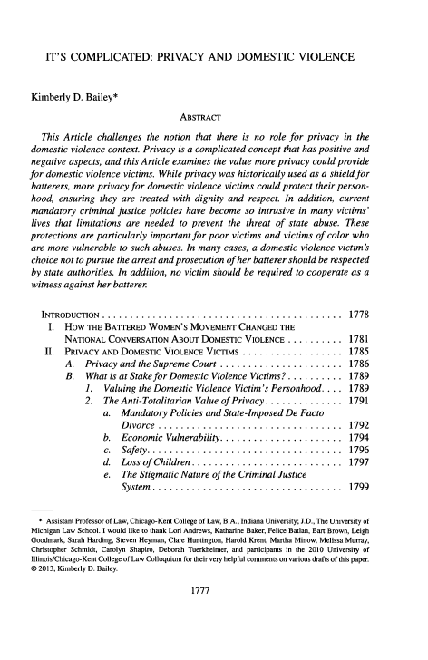 handle is hein.journals/amcrimlr49 and id is 1817 raw text is: IT'S COMPLICATED: PRIVACY AND DOMESTIC VIOLENCE
Kimberly D. Bailey*
ABSTRACT
This Article challenges the notion that there is no role for privacy in the
domestic violence context. Privacy is a complicated concept that has positive and
negative aspects, and this Article examines the value more privacy could provide
for domestic violence victims. While privacy was historically used as a shield for
batterers, more privacy for domestic violence victims could protect their person-
hood, ensuring they are treated with dignity and respect. In addition, current
mandatory criminal justice policies have become so intrusive in many victims'
lives that limitations are needed to prevent the threat of state abuse. These
protections are particularly important for poor victims and victims of color who
are more vulnerable to such abuses. In many cases, a domestic violence victim's
choice not to pursue the arrest and prosecution of her batterer should be respected
by state authorities. In addition, no victim should be required to cooperate as a
witness against her batterer
INTRODUCTION ............................................... 1778
I. HOW THE BATTERED WOMEN'S MOVEMENT CHANGED THE
NATIONAL CONVERSATION ABOUT DOMESTIC VIOLENCE       .......... 1781
II. PRIVACY AND DOMESTIC VIOLENCE VICTIMS         .................. 1785
A. Privacy and the Supreme Court ...................... 1786
B. What is at Stake for Domestic Violence Victims? .......... 1789
1. Valuing the Domestic Violence Victim's Personhood ... 1789
2. The Anti-Totalitarian Value of Privacy .............. 1791
a. Mandatory Policies and State-Imposed De Facto
Divorce ................................. 1792
b. Economic Vulnerability...................... 1794
c.  Safety...................................        1796
d.  Loss of Children...........................       1797
e. The Stigmatic Nature of the Criminal Justice
System ................................. 1799
* Assistant Professor of Law, Chicago-Kent College of Law, B.A., Indiana University; J.D., The University of
Michigan Law School. I would like to thank Lori Andrews, Katharine Baker, Felice Batlan, Bart Brown, Leigh
Goodmark, Sarah Harding, Steven Heyman, Clare Huntington, Harold Krent, Martha Minow, Melissa Murray,
Christopher Schmidt, Carolyn Shapiro, Deborah Tuerkheimer, and participants in the 2010 University of
Illinois/Chicago-Kent College of Law Colloquium for their very helpful comments on various drafts of this paper.
D 2013, Kimberly D. Bailey.

1777


