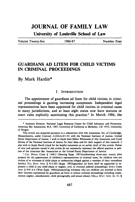 handle is hein.journals/branlaj25 and id is 695 raw text is: JOURNAL OF FAMILY LAW
University of Louisville School of Law
Volume Twenty-five     1986-87            Number Four

GUARDIANS AD LITEM FOR CHILD VICTIMS
IN CRIMINAL PROCEEDINGS
By Mark Hardin*
I.  INTRODUCTION
The appointment of guardians ad litem for child victims in crimi-
nal proceedings is gaining increasing acceptance. Independent legal
representatives have been appointed for child victims in criminal cases
in many jurisdictions, and at least eight states now have statutes or
court rules explicitly sanctioning this practice.' In March 1986, the
* Assistant Director, National Legal Resource Center for Child Advocacy and Protection,
American Bar Association. B.A. 1967, University of California at Berkeley; J.D. 1972, University
of Oregon.
This article was prepared pursuant to a subcontract with Abt Associates, Inc. of Cambridge,
Massachusetts, under Contract J-LEAA-01 1-81 with the National Institute of Justice, United
States Department of Justice. I wish to thank both Debra Whitcomb of Abt Associates and Carol
Dorsey of the National Institute of Justice for their ideas and for their support of this research. I
also wish to thank David Lloyd for his helpful comments on an earlier draft of this article. Points
of view and opinions stated in this article do not necessarily represent the official position or poli-
cies of the American Bar Association or the United States Department of Justice.
CAL. PENAL CODE § 1348.5 (Deering Supp. 1987)(authorizing three-year county pilot
projects for the appointment of children's representatives in criminal cases, for children who are
victims of or witnesses of child abuse or molestation alleged against a member of their immediate
family); FLA. STAT. ANN. § 415.503 (Supp. 1985)(guardian ad litem shall be appointed to re-
present a child in any child abuse or neglect, civil, or criminal judicial proceeding); IOWA CODE
ANN. § 910 A.4 (West Supp. 1986)(prosecuting witnesses who are children are entitled to have
their interests represented by guardians ad litem in certain criminal proceedings including incest,
wanton neglect, abandonment, child pornography and sexual abuse); OKLA. STAT. ANN. tit. 21, §


