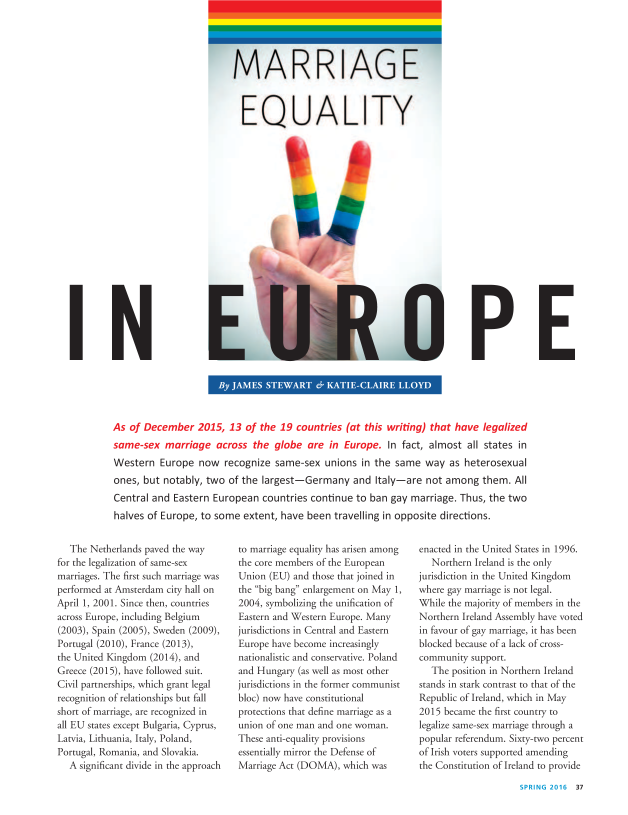 handle is hein.journals/famadv38 and id is 187 raw text is: 









EQ UA LITI


I


As of December 2015, 13 of the 19 countries (at this writing) that have legalized
same-sex   marriage  across  the  globe are  in Europe.  In fact, almost  all states in
Western   Europe  now  recognize  same-sex  unions  in the same  way  as heterosexual
ones, but  notably, two of the largest-Germany and Italy-are not among them. All
Central and  Eastern European  countries continue  to ban gay marriage. Thus, the two
halves of Europe, to some  extent, have been  travelling in opposite directions.


   The Netherlands paved the way
for the legalization of same-sex
marriages. The first such marriage was
performed at Amsterdam city hall on
April 1, 2001. Since then, countries
across Europe, including Belgium
(2003), Spain (2005), Sweden (2009),
Portugal (2010), France (2013),
the United Kingdom (2014), and
Greece (2015), have followed suit.
Civil partnerships, which grant legal
recognition of relationships but fall
short of marriage, are recognized in
all EU states except Bulgaria, Cyprus,
Latvia, Lithuania, Italy, Poland,
Portugal, Romania, and Slovakia.
   A significant divide in the approach


to marriage equality has arisen among
the core members of the European
Union  (EU) and those that joined in
the big bang enlargement on May 1,
2004, symbolizing the unification of
Eastern and Western Europe. Many
jurisdictions in Central and Eastern
Europe have become increasingly
nationalistic and conservative. Poland
and Hungary  (as well as most other
jurisdictions in the former communist
bloc) now have constitutional
protections that define marriage as a
union of one man and one woman.
These anti-equality provisions
essentially mirror the Defense of
Marriage Act (DOMA),  which was


enacted in the United States in 1996.
   Northern Ireland is the only
jurisdiction in the United Kingdom
where gay marriage is not legal.
While the majority of members in the
Northern Ireland Assembly have voted
in favour of gay marriage, it has been
blocked because of a lack of cross-
community  support.
   The position in Northern Ireland
stands in stark contrast to that of the
Republic of Ireland, which in May
2015 became the first country to
legalize same-sex marriage through a
popular referendum. Sixty-two percent
of Irish voters supported amending
the Constitution of Ireland to provide


16 37


