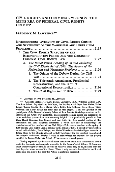 handle is hein.journals/tulr67 and id is 2130 raw text is: CIVIL RIGHTS AND CRIMINAL WRONGS: THE
MENS REA OF FEDERAL CIVIL RIGHTS
CRIMES*
FREDERICK M. LAWRENCE**
INTRODUCTION: OVERVIEW OF CIVIL RIGHTS CRIMES
AND STATEMENT OF THE VAGUENESS AND FEDERALISM
PROBLEMS ............................................... 2115
I. THE CIVIL RIGHTS STATUTES OF THE
RECONSTRUCTION PERIOD AND THE ORIGINS OF
CRIMINAL CIVIL RIGHTS LAW             ..................... 2122
A. The Initial Period Leading up to and Including
the Civil Rights Act of 1866. The Source of the
Federalism    and Vagueness Problems ............ 2124
1. The Origins of the Debate During the Civil
W  ar  ........................................ 2124
2. The Thirteenth Amendment, Presidential
Reconstruction, and the Birth of
Congressional Reconstruction ............... 2126
3. The Civil Rights Act of 1866 ............... 2129
* Copyright © 1993 Frederick M. Lawrence.
** Associate Professor of Law, Boston University. B.A., Williams College; J.D.,
Yale Law School. My thanks to Bob Bone, Joe Brodley, Clark Byse, Stan Fisher, Pnina
Lahav, Tracey Maclin, Steve Marks, Mark Pettit, Bob Seidman, David Seipp, Vince
Wellman and Larry Yackle for their help on this project. I am also grateful to the
participants of the Boston University School of Law Faculty Workshop to whom earlier
versions of this Article were presented. The comments received during and subsequent to
those workshop presentations were extremely helpful. I am particularly grateful to Ron
Cass, David Nimmer, Ken Simons and Avi Soifer for their careful reading of this
manuscript and their insightful comments. I would also like to acknowledge the
contributions of the members of my Civil Rights Enforcement seminar in the spring of
1989 and my Civil Rights Crimes seminar in the spring of 1991. I extend my appreciation
as well to Ronit Inbar, Terry Krieger, and Elaine Waterhouse for their diligent research, to
Jeffrey Blum for his editorial aid, and to Kelly McEnaney for her excellant research and
fine editorial assistance. Finally, I wish to acknowledge the support for this project
provided by Boston University School of Law summer research grants.
Having expressed my thanks to all those mentioned above, it is traditional to award
credit for the merits and complete immunity for the flaws of what follows. If, however,
those acknowledged are entitled to some of whatever credit may be do, it seems only fair
that they also share some of the blame. There is only one who is entitled to credit and
credit only and it is to her that this Article is gratefully dedicated.

2113


