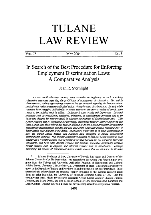 handle is hein.journals/tulr78 and id is 1421 raw text is: TULANE
LAW REVIEW

VOL. 78                            MAY 2004                                  No. 5
In Search of the Best Procedure for Enforcing
Employment Discrimination Laws:
A Comparative Analysis
Jean R. Stemlight
As our world effectively shrinks, many countries are begiming to reach a striking
substantive consensus regarding the prohibition of employment discrimination. Yet, and in
sharp contras4 nothing approaching consensus has yet emerged regarding the best procedural
method with which to resolve indm dual claims of employment discrimination. Instead while
countries have smggled individually, to devise processes that meet a vaiety of needs, none
seems to be satisfied with its efforts. Litigation is slow, costly, and impersonal Informal
processes such as conciliation, mediation, arbitration, or administrative processes aim to be
faster and cheaper, but may not result in adequate enforcement of discrimination laws.  This
Artcle suggests that by comparing the procedural approaches taken by three countres we can
learn a great deal about why it has been so difficult to devise a good procedure for resolving
employment &scrimination disputes and also gain some significant insights regarding how to
better handle such disputes in the futur. Specifically, it provides an in-depth examination of
how the United States, Bitain, and Australia have attempted to handle employment
discrimination disputes. This ongmal comparative research reveals that policy makers in each
counby have typically focused only or primarily on what has and has not worked in their own
jurisdiction, and have often devised systems that oscillate, somewhat predictably, between
formal systems such as litigation and informal systems such as conciliation. Through
examining ten aspects of employment discrimination claims that are common to all three
*     Saltman Professor of Law, University of Nevada Las Vegas, and Director of the
Saltman Center for Conflict Resolution. My research on this Article was funded in part by a
grant from the College and University Affiliation Program of Educational and Cultural
Affairs Bureau (formerly USIA) of the U.S. Department of State. This grant allowed me to
travel to the Republic of Ireland and Northern Ireland to conduct a series of interviews. I also
appreciatively acknowledge the financial support provided by the summer research grant
from my prior institution, the University of Missouri-Columbia School of Law. Last but
certainly not least I thank my research assistants Alyson Carrel, Jennifer Chierek, Natalya
Johnson, and Mark Lyons, and also Missouri School of Law librarians Steve Lambson and
Diane Collins. Without their help I could not have accomplished this comparative research.
1401


