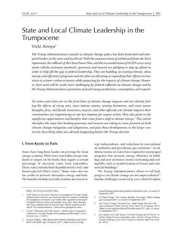 handle is hein.journals/cclr2017 and id is 339 raw text is: 


State and Local Climate Leadership in the Trumpocene 1 303


State and Local Climate Leadership in the

Trumpocene

       Vicki Arroyo*

       The Trump Administration's assault on climate change policy has both frustrated and ener-
       gised leaders at the state and local level. With the announcement of withdrawalfrom the Paris
       Agreement, the rollback of the Clean PowerPlan, and the reconsideration of US EPA 2022-2025
       motor vehicle emissions standards, governors and mayors are pledging to step up efforts in
       order to help fill the gap in federal leadership. They are building on existing climate, clean
       energy, and efficiency programs and are often accelerating or expanding their efforts to tran-
       sition to a lower carbon economy while preparing for the impacts of climate change. Howev-
       er, their work will be made more challenging by federal rollbacks on climate change and by
       the Trump Administration's promotion offossil energy production, consumption, and exports.



       US states and cities are on the front lines of climate change impacts and are already feel-
       ing the effects of rising seas, more intense storms, searing heatwaves, and more severe
       droughts, fires, and floods. Governors, mayors, and other officials cite climate impacts their
       communities are experiencing as one key impetus for urgent action. They also point to the
       significant opportunities and benefits that come from a shift to cleaner energy.1 This article
       identifies the steps that leading governors and mayors are taking to move forward on both
       climate change mitigation and adaptation, and puts these developments in the larger con-
       text by describing what was already happening before the Trump election.


I. From Kyoto to Paris

States have long been leaders in growing the clean
energy economy. Thirty have renewable energy stan
dards or targets on the books that require a certain
percentage of electricity come from renewables.
These states include both Republican led ('red') and
Democratic led ('blue') states.2 Many states also use
tax credits to promote alternative energy and fuels.
The benefits include local job creation, increased en


   DOI: 10.21552/cclr/2017/4/6
   Vicki Arroyo is Executive Director of Georgetown Climate Center,
   Professor from Practice and Assistant Dean for Centers & Institutes
   at Georgetown University Law Center. She is grateful to Research
   Assistant Nicholas Malin and Institute Associates Annie Bennett
   and Tanya Abrahamian for research and citation support for this
   article. For correspondence: <arroyo@law.georgetown.edu>
1  Vivian E Thomson and Vicki Arroyo, 'Upside-down Cooperative
   Federalism: Climate Change Policymaking and the States' 29 Va
   Environ Law J 1 (2011).
2  Jocelyn Durkay, 'State Renewable Portfolio Standards and Goals'
   Nat'l Conf State Legs' (8 January 2017) <http://www.ncsl.org/


ergy independence, and reductions in conventional
air pollution and greenhouse gas emissions.' In ad
dition, twenty six states have required or encouraged
programs that promote energy efficiency in build
ings and save customers money on heating and cool
ing bills, such as weatherization of homes and com
mercial buildings.4
   The Trump Administration's efforts to roll back
progress on climate change are not unprecedented.'
Similar challenges occurred in 2001 when President


   research/energy/renewable-portfoli o-standards.aspx> accessed 22
   September 2017.
3  US Dep't Energy, 'Tax Credits, Rebates, & Savings' <https://energy
   .gov/savings/search> accessed 22 September 2017.
4  Am Council Energy Efficient Econ, 'State Energy Efficiency Re-
   source Standard (EERS) Activity' Policy Brief 1-2 (9 January 2017)
   <http://aceee.org/sites/default/files/state-eers-011 7.pdf> accessed
   22 September 2017.
5  For context, see Vicki Arroyo, 'Climate Change and US Policy' in
   Emilio Cerda & Xavier Labandeira (eds), Climate Change Policies
   Global Challenges and Future Prospects (Edward Elgar Pub Limit-
   ed, 2010).


CCLR 412017


