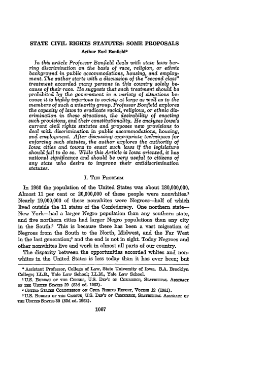 handle is hein.journals/ilr49 and id is 1095 raw text is: STATE CIVIL RIGHTS STATUTES: SOME PROPOSALS
Arthur Earl Bonfield*
In this article Professor Bonfield deals with state laws bar-
ring discrimination on the basis of race, religion, or ethnic
background in public accommodations, housing, and employ-
ment. The author starts with a discussion of the second class
treatment accorded many persons in this country solely be-
cause of their race. He suggests that such treatment should be
prohibited by the government in a variety of situations be-
cause it is highly injurious to society at large as well as to the
members of such a minority group. Professor Bonfield explores
the capacity of laws to eradicate racial, religious, or ethnic dis-
crimination in these situations, the desirability of enacting
such provisions, and their constitutionality. He analyzes Iowa's
current civil rights statutes and proposes new provisions to
deal with discrimination in public accommodations, housing,
and employment. After discussing appropriate techniques for
enforcing such statutes, the author explores the authority of
Iowa cities and towns to enact such laws if the legislature
should fail to do so. While this Article is Iowa oriented, it has
national significance and should be very useful to citizens of
any state who desire to improve their antidiscrimination
statutes.
I. THE PROBLEM
In 1960 the population of the United States was about 180,000,000.
Almost 11 per cent or 20,000,000 of these people were nonwhites.'
Nearly 19,000,000 of these nonwhites were Negroes-half of which
lived outside the 11 states of the Confederacy. One northern state-
New York-had a larger Negro population than any southern state,
and five northern cities had larger Negro populations than any city
in the South? This is because there has been a vast migration of
Negroes from the South to the North, Midwest, and the Far West
in the last generation;3 and the end is not in sight. Today Negroes and
other nonwhites live and work in almost all parts of our country.
The disparity between the opportunities accorded whites and non-
whites in the United States is less today than it has ever been; but
* Assistant Professor, College of Law, State University of Iowa. B.A. Brooklyn
College; LL.B., Yale Law School; LL.MV, Yale Law School.
IU.S. Bumvu OF THE CENsUs, U.S. Dsr'T or Comrmscs, STATISTICAL ABSTRACT
oF T  UNIED STATES 29 (83d ed. 1962).
2 UNITED STATES CoMnUSSION ON CIVIL RIGHTS REPORT, VoTING 12 (1961).
3 U.S. BUREAU OF THE CENSUS, U.S. Dm'T OF ComsimcE, STATisTIcAL ABSTRACT Or
TEUNTED STATES 30 (83d ed. 1962).
1067


