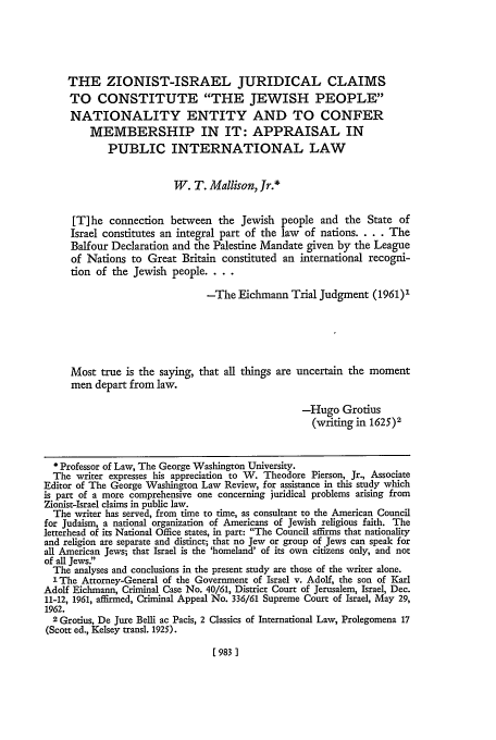 handle is hein.journals/gwlr32 and id is 993 raw text is: THE ZIONIST-ISRAEL JURIDICAL CLAIMS
TO CONSTITUTE THE JEWISH PEOPLE
NATIONALITY ENTITY AND TO CONFER
MEMBERSHIP IN IT: APPRAISAL IN
PUBLIC INTERNATIONAL LAW
W. T. Mallison, Jr.*
[T]he connection between the Jewish people and the State of
Israel constitutes an integral part of the law   of nations .... The
Balfour Declaration and the Palestine Mandate given by the League
of Nations to Great Britain constituted an international recogni-
tion of the Jewish people....
-The Eichmann Trial Judgment (1961)1
Most true is the saying, that all things are uncertain the moment
men depart from law.
-Hugo Grotius
(writing in 1625)2
Professor of Law, The George Washington University.
The writer expresses his appreciation to W. Theodore Pierson, Jr., Associate
Editor of The George Washington Law Review, for assistance in this study which
is part of a more comprehensive one concerning juridical problems arising from
Zionist-Israel claims in public law.
The writer has served, from time to time, as consultant to the American Council
for Judaism, a national organization of Americans of Jewish religious faith. The
letterhead of its National Office states, in part: The Council affirms that nationality
and religion are separate and distinct; that no Jew or group of Jews can speak for
all American Jews; that Israel is the 'homeland' of its own citizens only, and not
of all Jews.
The analyses and conclusions in the present study are those of the writer alone.
1 The Attorney-General of the Government of Israel v. Adolf, the son of Karl
Adolf Eichmann, Criminal Case No. 40/61, District Court of Jerusalem, Israel, Dec.
11-12, 1961, affirmed, Criminal Appeal No. 336/61 Supreme Court of Israel, May 29,
1962.
2Grotius, De Jure Belli ac Pacis, 2 Classics of International Law, Prolegomena 17
(Scott ed., Kelsey transl. 1925).

[ 983 ]


