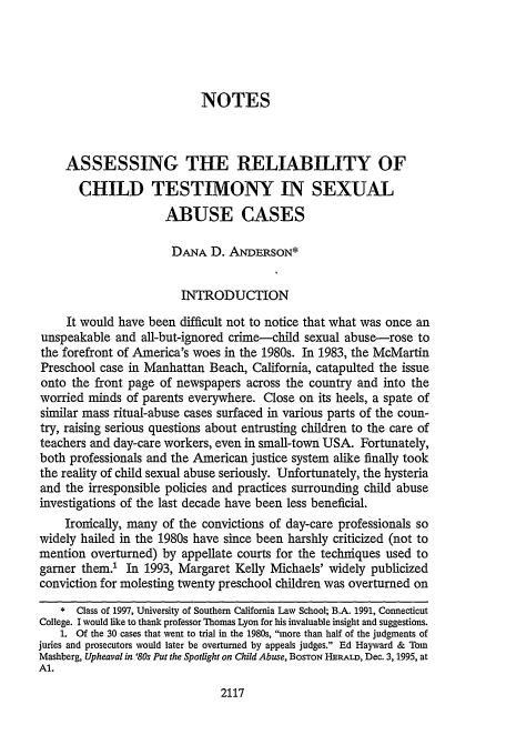 handle is hein.journals/scal69 and id is 2133 raw text is: NOTES
ASSESSING THE RELIABILITY OF
CHILD TESTIMONY IN SEXUAL
ABUSE CASES
DANA D. ANDERSON*
INTRODUCTION
It would have been difficult not to notice that what was once an
unspeakable and all-but-ignored crime-child sexual abuse-rose to
the forefront of America's woes in the 1980s. In 1983, the McMartin
Preschool case in Manhattan Beach, California, catapulted the issue
onto the front page of newspapers across the country and into the
worried minds of parents everywhere. Close on its heels, a spate of
similar mass ritual-abuse cases surfaced in various parts of the coun-
try, raising serious questions about entrusting children to the care of
teachers and day-care workers, even in small-town USA. Fortunately,
both professionals and the American justice system alike finally took
the reality of child sexual abuse seriously. Unfortunately, the hysteria
and the irresponsible policies and practices surrounding child abuse
investigations of the last decade have been less beneficial.
Ironically, many of the convictions of day-care professionals so
widely hailed in the 1980s have since been harshly criticized (not to
mention overturned) by appellate courts for the techniques used to
garner them.' In 1993, Margaret Kelly Michaels' widely publicized
conviction for molesting twenty preschool children was overturned on
* Class of 1997, University of Southern California Law School; B.A. 1991, Connecticut
College. I would like to thank professor Thomas Lyon for his invaluable insight and suggestions.
1. Of the 30 cases that went to trial in the 1980s, more than half of the judgments of
juries and prosecutors would later be overturned by appeals judges. Ed Hayward & Tom
Mashberg, Upheaval in '80s Put the Spotlight on Child Abuse, BOSTON HERALD, Dec. 3,1995, at
Al.

2117


