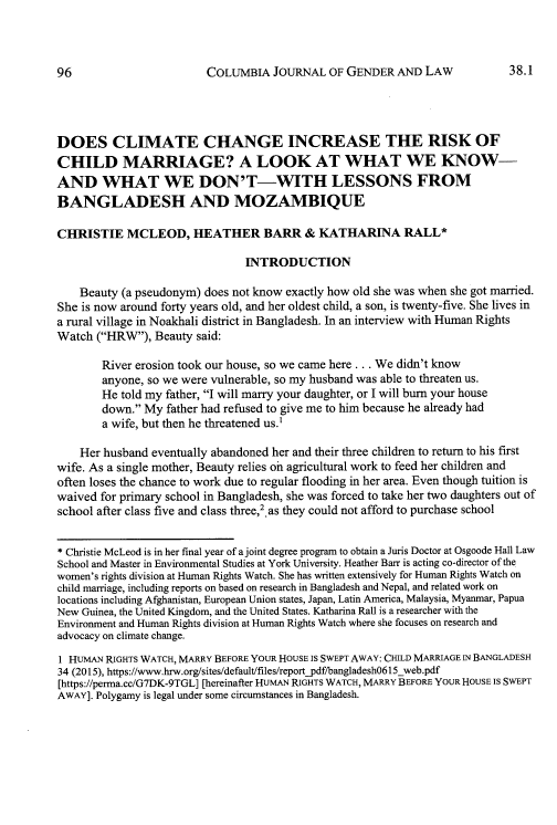 handle is hein.journals/coljgl38 and id is 106 raw text is: 



COLUMBIA   JOURNAL  OF GENDER   AND LAW


DOES CLIMATE CHANGE INCREASE THE RISK OF
CHILD MARRIAGE? A LOOK AT WHAT WE KNOW-
AND WHAT WE DON'T-WITH LESSONS FROM
BANGLADESH AND MOZAMBIQUE

CHRISTIE MCLEOD, HEATHER BARR & KATHARINA RALL*

                               INTRODUCTION

    Beauty (a pseudonym) does not know exactly how old she was when she got married.
She is now around forty years old, and her oldest child, a son, is twenty-five. She lives in
a rural village in Noakhali district in Bangladesh. In an interview with Human Rights
Watch  (HRW), Beauty said:

       River erosion took our house, so we came here .. . We didn't know
       anyone, so we were vulnerable, so my husband was able to threaten us.
       He  told my father, I will marry your daughter, or I will burn your house
       down.  My father had refused to give me to him because he already had
       a wife, but then he threatened us.1

    Her husband eventually abandoned her and their three children to return to his first
wife. As a single mother, Beauty relies oni agricultural work to feed her children and
often loses the chance to work due to regular flooding in her area. Even though tuition is
waived for primary school in Bangladesh, she was forced to take her two daughters out of
school after class five and class three,2. as they could not afford to purchase school


* Christie McLeod is in her final year of a joint degree program to obtain a Juris Doctor at Osgoode Hall Law
School and Master in Environmental Studies at York University. Heather Barr is acting co-director of the
women's rights division at Human Rights Watch. She has written extensively for Human Rights Watch on
child marriage, including reports on based on research in Bangladesh and Nepal, and related work on
locations including Afghanistan, European Union states, Japan, Latin America, Malaysia, Myanmar, Papua
New Guinea, the United Kingdom, and the United States. Katharina Rall is a researcher with the
Environment and Human Rights division at Human Rights Watch where she focuses on research and
advocacy on climate change.
1 HUMAN RIGHTS WATCH, MARRY BEFORE YOUR HOUSE IS SWEPT AWAY: CHILD MARRIAGE IN BANGLADESH
34 (2015), https://www.hrw.org/sites/default/files/reportpdf/bangladesh06l5_web.pdf
[https://perma.cc/G7DK-9TGL] [hereinafter HUMAN RIGHTS WATCH, MARRY BEFORE YOUR HOUSE IS SWEPT
AWAY]. Polygamy is legal under some circumstances in Bangladesh.


38.1


96


