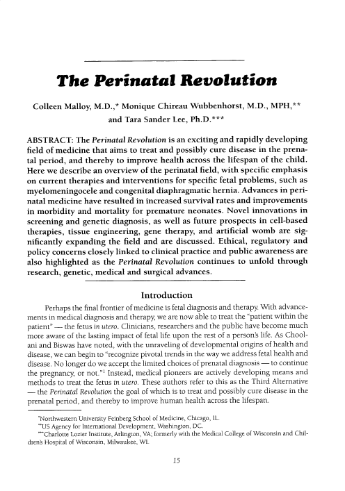 handle is hein.journals/ilmed34 and id is 19 raw text is: 







        The Perinatal Revolution

  Colleen Malloy, M.D.,* Monique Chireau Wubbenhorst, M.D., MPH,**
                      and Tara Sander Lee, Ph.D.***

ABSTRACT: The Perinatal Revolution is an exciting and rapidly developing
field of medicine that aims to treat and possibly cure disease in the prena-
tal period, and thereby to improve health across the lifespan of the child.
Here we describe an overview of the perinatal field, with specific emphasis
on current therapies and interventions for specific fetal problems, such as
myelomeningocele and congenital diaphragmatic hernia. Advances in peri-
natal medicine have resulted in increased survival rates and improvements
in morbidity and mortality for premature neonates. Novel innovations in
screening and genetic diagnosis, as well as future prospects in cell-based
therapies, tissue engineering, gene therapy, and artificial womb are sig-
nificantly expanding the field and are discussed. Ethical, regulatory and
policy concerns closely linked to clinical practice and public awareness are
also highlighted as the Perinatal Revolution continues to unfold through
research, genetic, medical and surgical advances.

                              Introduction
     Perhaps the final frontier of medicine is fetal diagnosis and therapy With advance-
ments in medical diagnosis and therapy, we are now able to treat the patient within the
patient - the fetus in utero. Clinicians, researchers and the public have become much
more aware of the lasting impact of fetal life upon the rest of a person's life. As Chool-
ani and Biswas have noted, with the unraveling of developmental origins of health and
disease, we can begin to recognize pivotal trends in the way we address fetal health and
disease. No longer do we accept the limited choices of prenatal diagnosis - to continue
the pregnancy, or not.' Instead, medical pioneers are actively developing means and
methods to treat the fetus in utero. These authors refer to this as the Third Alternative
- the Perinatal Revolution the goal of which is to treat and possibly cure disease in the
prenatal period, and thereby to improve human health across the lifespan.

   *Northwestern University Feinberg School of Medicine, Chicago, IL.
   **US Agency for International Development, Washington, DC.
   -'Charlotte Lozier Institute, Arlington, VA; formerly with the Medical College of Wisconsin and Chil-
dren's Hospital of Wisconsin, Milwaukee, WI.


