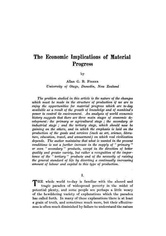 handle is hein.journals/intlr32 and id is 9 raw text is: The Economic Implications of Material
Progress
by
Allan G. B. FISHER
University of Otago, Dunedin, New Zealand
The problem studied in this article is the nature of the changes
which must be made in the structure of production if we are to
enjoy the opportunities for material progress which are to-day
available as a result of the growth of knowledge and of mankind's
power to control its environment. An analysis of world economic
history suggests that there are three main stages of economic de-
velopment: the primary or agricultural stage ; the secondary or
industrial stage ; and the tertiary stage, which should now be
gaining on the others, and in which the emphasis is laid on the
production of the goods and services (such as art, science, litera-
ture, education, travel, and amusement) on which real civilisation
depends. The author maintains that what is wanted in the present
conditions is not a further increase in the supply of  primary 
or even  secondary  products, except in the direction of better
quality and greater variety, but rather a recognition of the impor-
tance of the  tertiary  products and of the necessity of raising
the general standard of life by diverting a continually increasing
amount of labour and capital to this type of production.
I.
T HE whole world to-day is familiar with the absurd and
tragic paradox of widespread poverty in the midst of
potential plenty, and some people are perhaps a little weary
of the bewildering variety of explanations which the paradox
has called forth. In many of these explanations there is at least
a grain of truth, and sometimes much more, but their effective-
ness is often much diminished by failure to understand the nature


