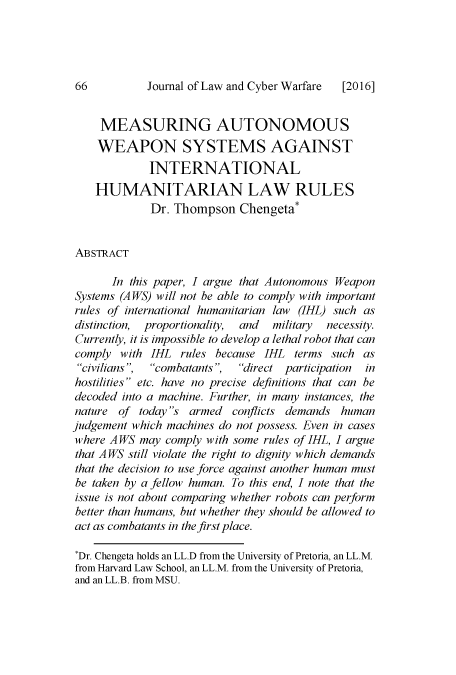 handle is hein.journals/jlacybrwa5 and id is 68 raw text is: 




Journal of Law and Cyber Warfare


     MEASURING AUTONOMOUS
     WEAPON SYSTEMS AGAINST
             INTERNATIONAL
    HUMANITARIAN LAW RULES
             Dr. Thompson   Chengeta*


ABSTRACT

       In this paper, I argue that Autonomous Weapon
Systems (A WS) will not be able to comply with important
rules of international humanitarian law (IHL) such as
distinction, proportionality, and military necessity.
Currently, it is impossible to develop a lethal robot that can
comply  with IHL  rules because IHL  terms such as
civilians, combatants,  direct participation in
hostilities etc. have no precise definitions that can be
decoded into a machine. Further, in many instances, the
nature  of today s armed  conflicts demands human
judgement which machines do not possess. Even in cases
where A WS may  comply with some rules of IHL, I argue
that A WS still violate the right to dignity which demands
that the decision to use force against another human must
be taken by a fellow human. To this end, I note that the
issue is not about comparing whether robots can perform
better than humans, but whether they should be allowed to
act as combatants in the first place.

*Dr. Chengeta holds an LL.D from the University of Pretoria, an LL.M.
from Harvard Law School, an LL.M. from the University of Pretoria,
and an LL.B. from MSU.


66


[2016]


