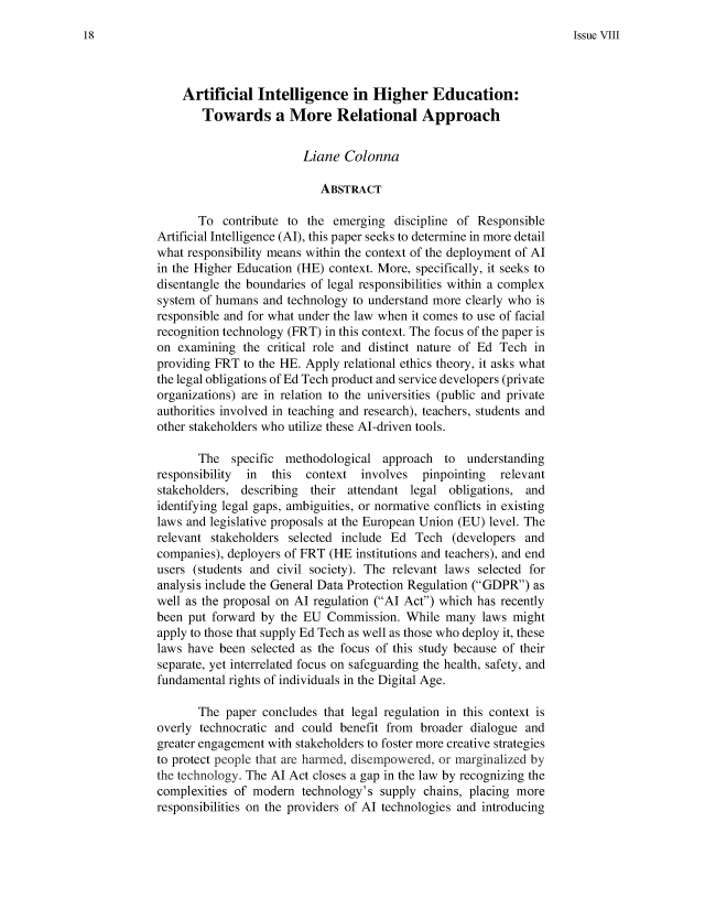 handle is hein.journals/lausyco8 and id is 24 raw text is: Issue VIII

Artificial Intelligence in Higher Education:
Towards a More Relational Approach
Liane Colonna
ABSTRACT
To contribute to the emerging discipline of Responsible
Artificial Intelligence (AI), this paper seeks to determine in more detail
what responsibility means within the context of the deployment of Al
in the Higher Education (HE) context. More, specifically, it seeks to
disentangle the boundaries of legal responsibilities within a complex
system of humans and technology to understand more clearly who is
responsible and for what under the law when it comes to use of facial
recognition technology (FRT) in this context. The focus of the paper is
on examining the critical role and distinct nature of Ed Tech in
providing FRT to the HE. Apply relational ethics theory, it asks what
the legal obligations of Ed Tech product and service developers (private
organizations) are in relation to the universities (public and private
authorities involved in teaching and research), teachers, students and
other stakeholders who utilize these AI-driven tools.
The specific methodological approach to understanding
responsibility  in this  context involves pinpointing  relevant
stakeholders, describing their attendant legal obligations, and
identifying legal gaps, ambiguities, or normative conflicts in existing
laws and legislative proposals at the European Union (EU) level. The
relevant stakeholders selected include Ed Tech (developers and
companies), deployers of FRT (HE institutions and teachers), and end
users (students and civil society). The relevant laws selected for
analysis include the General Data Protection Regulation (GDPR) as
well as the proposal on Al regulation (Al Act) which has recently
been put forward by the EU Commission. While many laws might
apply to those that supply Ed Tech as well as those who deploy it, these
laws have been selected as the focus of this study because of their
separate, yet interrelated focus on safeguarding the health, safety, and
fundamental rights of individuals in the Digital Age.
The paper concludes that legal regulation in this context is
overly technocratic and could benefit from broader dialogue and
greater engagement with stakeholders to foster more creative strategies
to protect people that are harmed, disempowered, or marginalized by
the technology. The Al Act closes a gap in the law by recognizing the
complexities of modern technology's supply chains, placing more
responsibilities on the providers of Al technologies and introducing

18


