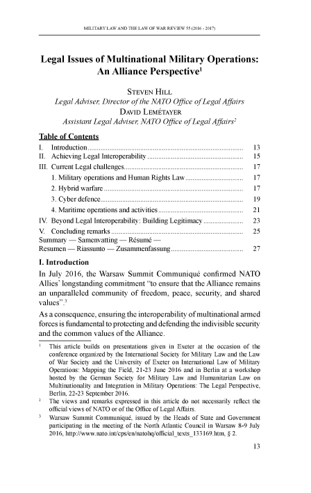 handle is hein.journals/mllwr55 and id is 15 raw text is: 


MILITARY LAW AND THE LAW OF WAR REVIEW 55 (2016 - 2017)


Legal Issues of Multinational Military Operations:
                  An   Alliance Perspective'


                            STEVEN  HILL
     Legal Adviser, Director of the NATO  Office of Le gal Affairs
                         DAVID  LEMETAYER
       Assistant Legal Adviser, NATO   Office ofLegal Affairs'

Table  of Contents
I.  Introduction                           .................. ................. 13
II. Achieving Legal Interoperability  ....................  ...... 15
III. Current Legal challenges................................ 17
    1. Military operations and Human Rights Law..........  ......  17
    2. Hybrid warfare      ....................................... 17
    3. Cyber defence...................................... 19
    4. Maritime operations and activities  .............  .......... 21
IV  Beyond Legal Interoperability: Building Legitimacy   ............ 23
V   Concluding remarks ...................................         25
Summary  -  Samenvatting -  Rsum6   -
Resumen  -  Riassunto - Zusammenfassung  ..............        ......  27

I. Introduction
In July 2016,  the Warsaw   Summit   Communique confirmed NATO
Allies' longstanding commitment   to ensure that the Alliance remains
an unparalleled  community   of freedom,  peace, security, and shared
values.3
As a consequence,  ensuring the interoperability of multinational armed
forces is fundamental to protecting and defending the indivisible security
and the common   values of the Alliance.

1  This article builds on presentations given in Exeter at the occasion of the
   conference organized by the International Society for Military Law and the Law
   of War Society and the University of Exeter on International Law of Military
   Operations: Mapping the Field, 21-23 June 2016 and in Berlin at a workshop
   hosted by the German Society for Military Law and Humanitarian Law on
   Multinationality and Integration in Military Operations: The Legal Perspective,
   Berlin, 22-23 September 2016.
2  The views and remarks expressed in this article do not necessarily reflect the
   official views of NATO or of the Office of Legal Affairs.
3  Warsaw  Summit Communiqu6, issued by the Heads of State and Government
   participating in the meeting of the North Atlantic Council in Warsaw 8-9 July
   2016, http://www.nato.int/cps/en/natohq/officialtexts_133169.htm, § 2.


13


