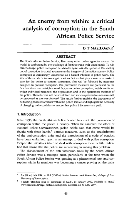 handle is hein.journals/soafcrimj20 and id is 48 raw text is: An enemy from within: a critical
analysis of corruption in the South
African Police Service
D T MASILOANE*
ABSTRACT
The South African Police Service, like many other police agencies around the
world, is confronted by the challenge of fighting crime with clean hands. To win
this challenge, police corruption needs to be systematically uprooted. The rooting
out of corruption is crucial to preserve the integrity of the police agency. Police
corruption is increasingly understood as a hazard inherent in police work. The
aim of this article is to investigate various factors that play a role in or make it
easy for the police to commit corruption. This will be followed by measures
designed to prevent corruption. The preventive measures are premised on the
fact that there are multiple causal factors to police corruption, which are found
within individual members, the organisation and in the operational methods of
the police. These factors will be scrutinized and various preventive measures will
be proposed as the way forward. The article further explains the importance of
cultivating police informants within the police service and highlights the necessity
of changing police policies to ensure that police informants are paid.
1. Introduction
Since 1996, the South African Police Service has made the prevention of
corruption within the police a priority. When he assumed the office of
National Police Commissioner, Jackie Selebi said that crime would be
fought with clean hands.1 Various measures, such as the establishment
of the anti-corruption units and the introduction of a code of conduct
have been embarked upon in an attempt to deal with police corruption.
Despite the initiatives taken to deal with corruption there is little indica-
tion that shows that the police are succeeding in solving this problem.
The disbandment of the anti-corruption units by the South African
Police Service was a strategic error, particularly at the time when the
South African Police Service was growing at a phenomenal rate, and cor-
ruption within its members was becoming a cancer praying on the gains
* BA (Hons) MA DLit et Phil (UNISA) Senior Lecturer and Researcher, College of Law,
University of South Africa.
J Selebi 'Handing over of command of SAPS', 13 January 2000, available at http://
www.saps.gov.za/saps-profile/selebisp.htm, accessed on 30 April 2007.


