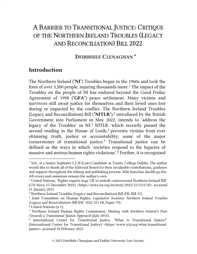 handle is hein.journals/trinclr26 and id is 19 raw text is: 




  A  BARRIER TO TRANSITIONAL JUSTICE: CRITIQUE
  OF  THE   NORTHERN IRELAND TROUBLES (LEGACY
             AND   RECONCILIATION) BILL 2022

                       DEIRBHILE CLENAGHAN *

Introduction

The  Northern Ireland ('NI') Troubles began in the 1960s and took the
lives of over 3,500 people, injuring thousands more.1 The impact of the
Troubles  on the people  of NI has endured  beyond  the Good  Friday
Agreement   of  1998  ('GFA') peace  settlement. Many   victims  and
survivors still await justice for themselves and their loved ones lost
during  or impacted  by the conflict. The Northern  Ireland Troubles
(Legacy and  Reconciliation) Bill ('NITLR'),2 introduced by the British
Government into Parliament in May 2022, intends to 'address the
legacy  of the Troubles' in NI.3 NITLR,  which   recently passed the
second  reading in the House   of Lords,4 prevents victims from ever
obtaining  truth,  justice or  accountability; some   of  the  major
cornerstones  of  transitional justice.5 Transitional justice can be
defined as  the ways  in which  'societies respond to the legacies of
massive and  serious human rights violations'.6 Further, it is recognised

* Sch., is a Senior Sophister L.L.B (Law) Candidate at Trinity College Dublin. The author
would like to thank all of the Editorial Board for their invaluable contributions, guidance
and support throughout the editing and publishing process. Mile buiochas daoibh go l6ir.
All errors and omissions remain the author's own.
1 United Nations, 'Rights experts urge UK to redraft controversial Northern Ireland Bill'
(UN News, 15 December 2022) <https://news.un.org/en/story/2022/12/1131742> accessed
11 January 2023.
2 Northern Ireland Troubles (Legacy and Reconciliation) Bill (HL Bill 37).
3 Joint Committee on Human Rights, Legislative Scrutiny: Northern Ireland Troubles
(Legacy and Reconciliation) Bill (HC 2022 311 HL Paper 79).
4 United Nations (n 1).
s Northern Ireland Human Rights Commission, Dealing with Northern Ireland's Past:
Towards a Transitional Justice Approach (July 2013).
6 International Center for Transitional Justice, 'What is Transitional Justice?'
(International Center for Transitional Justice) <https://www.ictj.org/what-transitional-
justice> accessed 18 February 2023.


© 2023 Deirbhile Clenaghan and Dublin University Law Society


