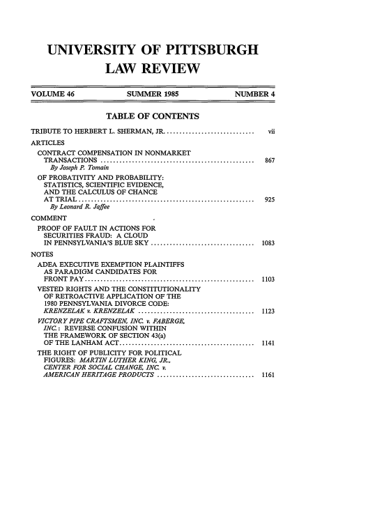 handle is hein.journals/upitt46 and id is 9 raw text is: UNIVERSITY OF PITTSBURGH
LAW REVIEW
VOLUME 46            SUMMER 1985             NUMBER 4
TABLE OF CONTENTS
TRIBUTE TO HERBERT L. SHERMAN, JR .............................  vii
ARTICLES
CONTRACT COMPENSATION IN NONMARKET
TRANSACTIONS  .................................................  867
By Joseph R Tomain
OF PROBATIVITY AND PROBABILITY:
STATISTICS, SCIENTIFIC EVIDENCE,
AND THE CALCULUS OF CHANCE
AT  TRIAL  ........................................................  925
By Leonard R. Jaffee
COMMENT
PROOF OF FAULT IN ACTIONS FOR
SECURITIES FRAUD: A CLOUD
IN  PENNSYLVANIA'S BLUE SKY  .................................  1083
NOTES
ADEA EXECUTIVE EXEMPTION PLAINTIFFS
AS PARADIGM CANDIDATES FOR
FRONT  PAY  ......................................................  1103
VESTED RIGHTS AND THE CONSTITUTIONALITY
OF RETROACTIVE APPLICATION OF THE
1980 PENNSYLVANIA DIVORCE CODE:
KRENZELAK  v. KRENZELAK  .....................................  1123
VICTORY PIPE CRAFTSMEN, INC. v. FABERGE,
INC.: REVERSE CONFUSION WITHIN
THE FRAMEWORK OF SECTION 43(a)
OF  THE  LANHAM  ACT ...........................................  1141
THE RIGHT OF PUBLICITY FOR POLITICAL
FIGURES: MARTIN LUTHER KING, JR.,
CENTER FOR SOCIAL CHANGE, INC. v.
AMERICAN HERITAGE PRODUCTS ...............................  1161


