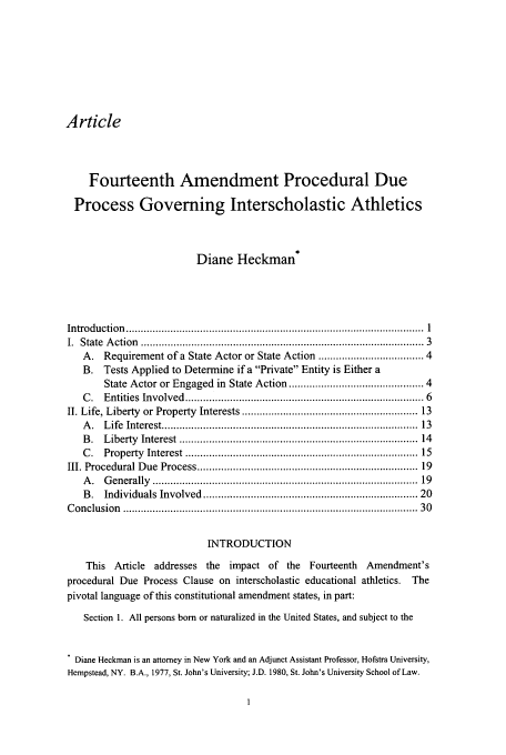 handle is hein.journals/virspelj5 and id is 7 raw text is: Article
Fourteenth Amendment Procedural Due
Process Governing Interscholastic Athletics
Diane Heckman*
Introduction   .....................................................................................................  1
I.  State  A ction  ............................................................................................  3
A.   Requirement of a State Actor or State Action ................................ 4
B. Tests Applied to Determine if a Private Entity is Either a
State Actor or Engaged in State Action .......................................... 4
C .  Entities  Involved   .............................................................................. 6
II. Life, Liberty or Property Interests ....................................................... 13
A .  Life  Interest ..................................................................................  13
B .  Liberty   Interest  .............................................................................  14
C .  Property   Interest ...........................................................................  15
III. Procedural Due Process ....................................................................... 19
A .  G enerally   ......................................................................................  19
B .  Individuals   Involved   .....................................................................  20
C onclusion   ...............................................................................................   30
INTRODUCTION
This Article addresses the impact of the Fourteenth Amendment's
procedural Due Process Clause on interscholastic educational athletics. The
pivotal language of this constitutional amendment states, in part:
Section t. All persons born or naturalized in the United States, and subject to the
Diane Heckman is an attorney in New York and an Adjunct Assistant Professor, Hofstra University,
Hempstead, NY. B.A., 1977, St. John's University; J.D. 1980, St. John's University School of Law.


