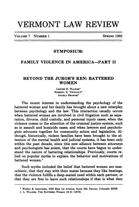 handle is hein.journals/vlr7 and id is 7 raw text is: VERMONT LAW REVIEW
VOLUME 7 NUMBER 1                                SPRING 1982
SYMPOSIUM:
FAMILY VIOLENCE IN AMERICA-PART II
BEYOND THE JUROR'S KEN: BATTERED
WOMEN
LENORE E. WALKER*
ROBERTA K. THYFAULT*
ANGELA BROWNE*
The recent interest in understanding the psychology of the
battered woman and her family has brought about a new interplay
between psychology and the law. This interaction usually occurs
when battered women are involved in civil litigation such as sepa-
ration, divorce, child custody, and personal injury cases; when the
violence comes to the attention of the criminal justice system, such
as in assault and homicide cases; and when lawyers and psycholo-
gists advocate together for community action and legislation. Al-
though, historically, violent families have been brought to the at-
tention of the mental health and judicial systems, it has been only
within the past decade, since this new alliance between attorneys
and psychologists has arisen, that the courts have begun to under-
stand the nature of battering relationships. Previously, courts re-
lied on popular myths to explain the behavior and motivations of
battered women.'
Such myths included the belief that battered women are mas-
ochistic, that they stay with their mates because they like beatings,
that the violence fulfills a deep-seated need within each partner, or
that they are free to leave such relationships if that is what they
* Walker & Associates, 3300 East 1st Avenue, Suite 250, Denver, Colorado 80206.
1. L. WALKER, THE BATTERED WOMAN 18-31 (1979).


