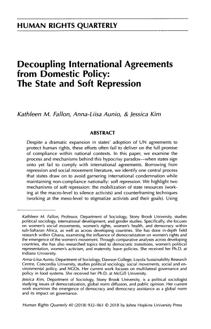 handle is hein.journals/hurq40 and id is 954 raw text is: 



HUMAN RIGHTS QUARTERLY







Decoupling International Agreements

from Domestic Policy:

The State and Soft Repression





Kathleen M. Fallon, Anna-Liisa Aunio, & Jessica Kim



                                  ABSTRACT

     Despite a dramatic expansion in states' adoption of UN agreements to
     protect human rights, these efforts often fail to deliver on the full promise
     of compliance within national contexts. In this paper, we examine the
     process and mechanisms behind this hypocrisy paradox-when states sign
     onto yet fail to comply with international agreements. Borrowing from
     repression and social movement literature, we identify one central process
     that states draw on to avoid garnering international condemnation while
     maintaining non-compliance nationally: soft repression. We highlight two
     mechanisms of soft repression: the mobilization of state resources (work-
     ing at the macro-level to silence activists) and counterframing techniques
     (working at the meso-level to stigmatize activists and their goals). Using



  Kathleen M. Fallon, Professor, Department of Sociology, Stony Brook University, studies
  political sociology, international development, and gender studies. Specifically, she focuses
  on women's social movements, women's rights, women's health, and democracy within
  sub-Saharan Africa, as well as across developing countries. She has done in-depth field
  research within Ghana, examining the influence of democratization on women's rights and
  the emergence of the women's movement. Through comparative analyses across developing
  countries, she has also researched topics tied to democratic transitions, women's political
  representation, women's activism, and maternity leave policies. She received her Ph.D. at
  Indiana University.
  Anna-Liisa Aunio, Department of Sociology, Dawson College; Loyola Sustainability Research
  Centre, Concordia University, studies political sociology, social movements, social and en-
  vironmental policy, and NGOs. Her current work focuses on multilateral governance and
  policy in food systems. She received her Ph.D. at McGill University.
  Jessica Kim, Department of Sociology, Stony Brook University, is a political sociologist
  studying issues of democratization, global norm diffusion, and public opinion. Her current
  work examines the emergence of democracy and democracy assistance as a global norm
  and its impact on governance.

  Human Rights Quarterly 40 (2018) 932-961 © 2018 by Johns Hopkins University Press


