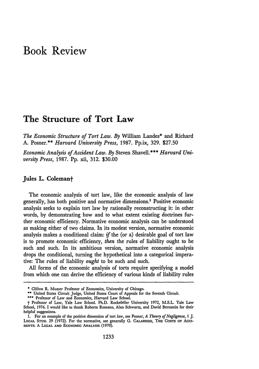 handle is hein.journals/ylr97 and id is 1251 raw text is: Book Review
The Structure of Tort Law
The Economic Structure of Tort Law. By William Landes* and Richard
A. Posner.** Harvard University Press, 1987. Pp.ix, 329. $27.50
Economic Analysis of Accident Law. By Steven Shavell.*** Harvard Uni-
versity Press, 1987. Pp. xii, 312. $30.00
Jules L. Colemant
The economic analysis of tort law, like the economic analysis of law
generally, has both positive and normative dimensions.' Positive economic
analysis seeks to explain tort law by rationally reconstructing it: in other
words, by demonstrating how and to what extent existing doctrines fur-
ther economic efficiency. Normative economic analysis can be understood
as making either of two claims. In its modest version, normative economic
analysis makes a conditional claim: if the (or a) desirable goal of tort law
is to promote economic efficiency, then the rules of liability ought to be
such and such. In its ambitious version, normative economic analysis
drops the conditional, turning the hypothetical into a categorical impera-
tive: The rules of liability ought to be such and such.
All forms of the economic analysis of torts require specifying a model
from which one can derive the efficiency of various kinds of liability rules
* Clifton R. Musser Professor of Economics, University of Chicago.
** United States Circuit Judge, United States Court of Appeals for the Seventh Circuit.
*** Professor of Law and Economics, Harvard Law School.
t Professor of Law, Yale Law School. Ph.D. Rockefeller University 1972, M.S.L. Yale Law
School, 1976. I would like to thank Roberta Romano, Alan Schwartz, and David Bernstein for their
helpful suggestions.
1. For an example of the positive dimension of tort law, see Posner, A Theory of Negligence, 1 J.
LEGAL STUD. 29 (1972). For the normative, see generally G. CALABRESI, THE COSTS OF ACCI-
DENTS: A LEGAL AND ECONOMIC ANALYSIS (1970).

1233


