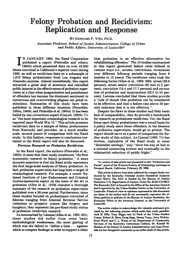 handle is hein.journals/fedpro50 and id is 319 raw text is: Felony Probation and Recidivism:
Replication and Response
BY GENNARO F. VITO, PH.D.
Associate Professor, School of Justice Administration, College of Urban
and Public Affairs, University of Louisville*

N JANUARY 1985, the Rand Corporation
published a report (Petersilia and others,
1985b) which presented data on over 16,000
felons convicted in California's superior court during
1980, as well as recidivism data on a subsample of
1,672 felony probationers from Los Angeles and
Alameda counties. Almost immediately, this report
attracted a great deal of attention and rekindled
public interest in the effectiveness of probation super-
vision at a time when incapacitation and punishment
of offenders has become the dominant sentiment in
corrections and overcrowding plagues our penal in-
stitutions. Summaries of this study have been
published in three different locations (Petersilia,
1985a, 1985b, and Petersilia et al. 1985a). It has been
hailed by one corrections expert (Conrad, 1985b: 71)
as the most important criminological research to be
reported since World War II. This article presents
recidivism data on a sample of felony probationers
from Kentucky and provides, on a much smaller
scale, several points of comparison with the Rand
study. In this fashion, responses to conclusions con-
tained in the Rand report will also be discussed.
Previous Research on Probation Recidivism
In the Rand report, the authors (Petersilia et al.,
1985b: 2) state that their study constitutes the first
systematic research on felony probation. A more
accurate assertion is that the Rand study represents
the first large-scale analysis of felony probation. In
fact, probation supervision has long been a target of
criminological research. For example, a recent Na-
tional Institute of Law Enforcement and Criminal
Justice-sponsored report on the state of the art in
probation (Allen et al., 1979) contains a thorough
summary of the research on probation supervision
published over a 26-year period. Furthermore, since
these studies focused on probationers convicted of
felonies (ranging from Internal Revenue Service
violations to property crimes like forgery and
burglary), they represent the pre-Rand study status
of probation recidivism research.
As summarized by Latessa (Allen et al., 1985: 261),
these studies did suffer from some basic
methodological weaknesses, the most glaring of
which was the failure to define a base... against
which to compare findings in order to support a claim

that probation is an effective alternative for
rehabilitating offenders. The 10 studies summarized
in this report generated failure rates defined in
various ways (i.e., arrests, convictions, revocation)
over different followup periods (ranging from 6
months to 12 years). The recidivism rates took the
following forms (Allen et al., 1985: 260): arrest (29.6
percent), arrest and/or conviction (30 and 41.5 per-
cent), conviction (16.4 and 17.7 percent) and revoca-
tion of probation and incarceration (22.5 to 55 per-
cent). Latessa concluded that these studies provide
a rule of thumb that probation can be considered
to be effective, and that a failure rate above 30 per-
cent indicates that it is not effective.
Despite the flaws in these studies and their basic
lack of comparability, they do provide a benchmark
for research on probationer recidivism. Yet, the Rand
focus upon felony probationers was a sound basis for
a policy study since these offenders, in the absence
of probation supervision, would go to prision. The
report should serve as a point of comparison for fur-
ther study of this subject. As Conrad (1985: 71) has
written, replication of the Rand study in some
dissimilar settings, may show the way at last to
a rational sentencing system and eventually to the
substantial reduction of public fright.
*A version of this article was presented at the Probation and
Parole panel of the Western Society of Criminology meetings in
Newport Beach, California, February 28, 1986.
This article is drawn from data collected for a larger study con-
ducted by the Kentucky Criminal Justice Statistical Analysis
Center (SAC). The SAC is funded by the Bureau of Justice
Statistics, U.S. Department of Justice, Grant No. 84-BJ-CX-0013.
The Kentucky SAC is housed in the Office of the Attorney General
and is operated by the Urban Studies Center at the University of
Louisville. Points of view or opinions expressed in this document
are those of the author and do not necessarily represent the of-
ficial position or policies of the Bureau of Justice Statistics, the
Kentucky Office of the Attorney General, or the University of
Louisville.
The author wishes to acknowledge the valuable assistance pro-
vided by the following persons which made this study possible:
Jack B. Ellis, Tony Biggs, and Al Nash of the Urban Studies
Center, Robert H. Rhea, Doug Sapp, Danny Yeary, Jerry Nichter,
Scott Ward, and C. L. Watts of the Department of Community
Services of the Kentucky Corrections Cabinet, Dr. Ronald M.
Holmes of the School of Justice Administration, and Joan Peter-
silia for her thoughtful comments on an earlier draft of this article.


