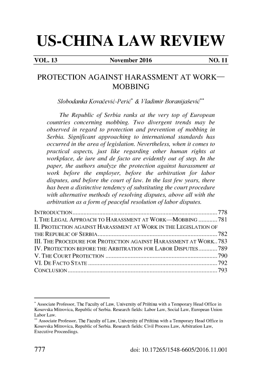 handle is hein.journals/uschinalrw13 and id is 773 raw text is: 





US-CHINA LAW REVIEW

VOL.  13                   November  2016                     NO. 11


PROTECTION AGAINST HARASSMENT AT WORK-
                            MOBBING

        Slobodanka Kovadevid-Perid* & Vladimir Boranijafevi**

        The  Republic of Serbia ranks at the very top of European
    countries concerning mobbing.  Two  divergent trends may  be
    observed in regard to protection and prevention of mobbing in
    Serbia. Significant approaching to international standards has
    occurred in the area of legislation. Nevertheless, when it comes to
    practical aspects, just like regarding other human  rights at
    workplace, de iure and de facto are evidently out of step. In the
    paper, the authors analyze the protection against harassment at
    work  before  the employer, before the  arbitration for labor
    disputes, and before the court of law. In the last few years, there
    has been a distinctive tendency of substituting the court procedure
    with alternative methods of resolving disputes, above all with the
    arbitration as a form of peaceful resolution of labor disputes.
INTRODUCTION.......................................................778
I. THE LEGAL APPROACH  TO HARASSMENT  AT WORK-MOBBING ............781
II. PROTECTION AGAINST HARASSMENT  AT WORK  IN THE LEGISLATION OF
THE REPUBLIC OF SERBIA..............................................782
III. THE PROCEDURE FOR PROTECTION AGAINST HARASSMENT   AT WORK..783
IV. PROTECTION BEFORE THE ARBITRATION  FOR LABOR DISPUTES............789
V. THE COURT PROTECTION      ................................... .......790
VI. DE FACTO STATE .     .......................................... ......792
CONCLUSION         .................................................. ......793




* Associate Professor, The Faculty of Law, University of Prigtina with a Temporary Head Office in
Kosovska Mitrovica, Republic of Serbia. Research fields: Labor Law, Social Law, European Union
Labor Law.
** Associate Professor, The Faculty of Law, University of Prigtina with a Temporary Head Office in
Kosovska Mitrovica, Republic of Serbia. Research fields: Civil Process Law, Arbitration Law,
Executive Proceedings.


doi: 10.17265/1548-6605/2016.11.001


777


