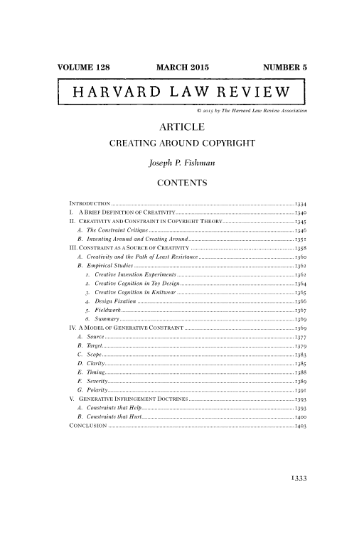 handle is hein.journals/hlr128 and id is 1357 raw text is: VOLUME 128                                                                      MARCH 2015                                                                            NUMBER 5
HARVARD LAW REVIEW
© 2015 by The Harvard Law Review Association
ARTICLE
CREATING AROUND COPYRIGHT
Joseph P. Fishman
CONTENTS
INTRODUCTION .............................................................................................................................1334
I. A BRIEF DEFINITION OF CREATIVITY.................................................................................1340
II. CREATIVITY AND CONSTRAINT IN COPYRIGHT THEORY.................................................1345
A. The Constraint Critique ...................................................................................................1346
B. Inventing Around and Creating Around........................................................................1351
III. CONSTRAINT AS A SOURCE OF CREATIVITY ...............................................................1358
A. Creativity and the Path of Least Resistance .................................................................1360
B.      Empirical Studies .............................................................................................................1362
i. Creative Invention Experiments ................................................................................1362
2.      Creative          Cognition            in    Toy     D   esign..............................................................................1364
3. Creative Cognition in Knitwear ................................................................................1365
4. Design Fixation ...........................................................................................................1366
5.      Fieldw        ork......................................................................................................................1367
6.     Sum       m  ary.......................................................................................................................1369
IV. A MODEL OF GENERATIVE CONSTRAINT ...........................................................................1369
A. Source.................................................................................................................................1377
B. Target...................................................................................................................................1379
C.     Scope ...................................................................................................................................1383
D   .   Clarity .................................................................................................................................1385
E. Timing.................................................................................................................................1388
F.      Severity ...............................................................................................................................1389
G.     Polarity ...............................................................................................................................1391
V. GENERATIVE INFRINGEMENT DOCTRINES ........................................................................1393
A. Constraints that Help........................................................................................................1393
B. Constraints that Hurt........................................................................................................ 1400
CON       CLUSION              ...............................................................................................................................1403
1333


