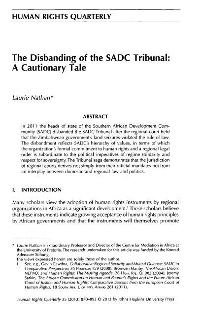 handle is hein.journals/hurq35 and id is 890 raw text is: HUMAN RIGHTS QUARTERLY
The Disbanding of the SADC Tribunal:
A Cautionary Tale
Laurie Nathan*
ABSTRACT
In 2011 the heads of state of the Southern African Development Com-
munity (SADC) disbanded the SADC Tribunal after the regional court held
that the Zimbabwean government's land seizures violated the rule of law.
The disbandment reflects SADC's hierarchy of values, in terms of which
the organization's formal commitment to human rights and a regional legal
order is subordinate to the political imperatives of regime solidarity and
respect for sovereignty. The Tribunal saga demonstrates that the jurisdiction
of regional courts derives not simply from their official mandates but from
an interplay between domestic and regional law and politics.
I. INTRODUCTION
Many scholars view the adoption of human rights instruments by regional
organizations in Africa as a significant development.' These scholars believe
that these instruments indicate growing acceptance of human rights principles
by African governments and that the instruments will themselves promote
* Laurie Nathan is Extraordinary Professor and Director of the Centre for Mediation in Africa at
the University of Pretoria. The research undertaken for this article was funded by the Konrad
Adenauer Stiftung.
The views expressed herein are solely those of the author.
1. See, e.g., Gavin Cawthra, Collaborative Regional Security and Mutual Defence: SADC in
Comparative Perspective, 35 POUTIKON 159 (2008); Bronwen Manby, The African Union,
NEPAD, and Human Rights: The Missing Agenda, 26 Hum. RTS. Q. 983 (2004); Jeremy
Sarkin, The African Commission on Human and People's Rights and the Future African
Court of justice and Human Rights: Comparative Lessons from the European Court of
Human Rights, 18 SOUTH AFR. J. OF INT'L AFFAIRS 281 (2011).
Human Rights Quarterly 35 (2013) 870-892 C) 2013 by Johns Hopkins University Press


