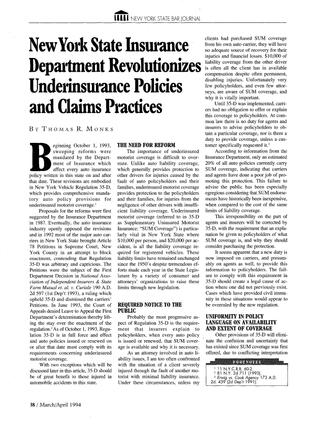 handle is hein.barjournals/nysbaj0066 and id is 160 raw text is: A1T
I I111 NEW YORK STATE BAR JOURNAL

New York State Insurance
Department Revolutionizes
Underinsurance Policies
and Claims Practices
By THOMAS R. MONKS

Beginning October 1, 1993,
sweeping reforms were
mandated by the Depart-
ment of Insurance which
affect every auto insurance
policy written in this state on and after
that date. These revisions are embodied
in New York Vehicle Regulation 35-D,
which provides comprehensive manda-
tory auto policy provisions for
underinsured motorist coverage.1
Proposals for the reforms were first
suggested by the Insurance Department
in 1987. Eventually, the auto insurance
industry openly opposed the revisions
and in 1992 most of the major auto car-
riers in New York State brought Article
78 Petitions in Supreme Court, New
York County in an attempt to block
enactment, contending that Regulation
35-D was arbitrary and capricious. The
Petitions were the subject of the First
Department Decision in National Asso-
ciation of Independent Insurers & State
Farm Mutual et. al. v. Curiale 190 A.D.
2d 597 (1st Dep't 1993), a ruling which
upheld 35-D and dismissed the carriers'
Petitions. In June 1993, the Court of
Appeals denied Leave to Appeal the First
Department's determination thereby lift-
ing the stay over the enactment of the
regulation.2 As of October 1, 1993, Regu-
lation 35-D is in full force and effect
and auto policies issued or renewed on
or after that date must comply with its
requirements concerning underinsured
motorist coverage.
With two exceptions which will be
discussed later in this article, 35-D should
be of great benefit to those injured in
automobile accidents in this state.

THE NEED FOR REFORM
The importance of underinsured
motorist coverage is difficult to over-
state. Unlike auto liability coverage,
which generally provides protection to
other drivers for injuries caused by the
fault of auto policyholders and their
families, underinsured motorist coverage
provides protection to the policyholders
and their families, for injuries from the
negligence of other drivers with insuffi-
cient liability coverage. Underinsured
motorist coverage (referred to in 35-D
as Supplementary Uninsured Motorist
Insurance: SUM Coverage) is particu-
larly vital in New York State where
$10,000 per person, and $20,000 per ac-
cident, is all the liability coverage re-
quired for registered vehicles. These
liability limits have remained unchanged
since the 1950's despite tremendous ef-
forts made each year in the State Legis-
lature by a variety of consumer and
attorneys' organizations to raise these
limits through new legislation.
REQUIRED NOTICE TO THE
PUBLIC
Probably the most progressive as-
pect of Regulation 35-D is the require-
ment   that  insurers   explain  to
policyholders, when every auto policy
is issued or renewed, that SUM cover-
age is available and why it is necessary.
As an attorney involved in auto li-
ability issues, I am too often confronted
with the situation of a client severely
injured through the fault of another mo-
torist with minimal liability insurance.
Under these circumstances, unless my

clients had purchased SUM coverage
from his own auto carrier, they will have
no adequate source of recovery for their
injuries and financial losses. $10,000 of
liability coverage from the other driver
is often all the client has in available
compensation despite often permanent,
disabling injuries. Unfortunately very
few policyholders, and even few attor-
neys, are aware of SUM coverage, and
why it is vitally important.
Until 35-D was implemented, carri-
ers had no obligation to offer or explain
this coverage to policyholders. At com-
mon law there is no duty for agents and
insurers to advise policyholders to ob-
tain a particular coverage, nor is there a
duty to provide coverage, unless a cus-
tomer specifically requested it.3
According to information from the
Insurance Department, only an estimated
20% of all auto policies currently carry
SUM coverage, indicating that carriers
and agents have done a poor job of pro-
moting this protection. This failure to
advise the public has been especially
egregious considering that SUM endorse-
ments have historically been inexpensive,
when compared to the cost of the same
limits of liability coverage.
This irresponsibility on the part of
agents and insurers will be corrected by
35-D, with the requirement that an expla-
nation be given to policyholders of what
SUM coverage is, and why they should
consider purchasing the protection.
It seems apparent that a new duty is
now imposed on carriers, and presum-
ably on agents as well, to provide this
information to policyholders. The fail-
ure to comply with this requirement in
35-D should create a legal cause of ac-
tion where one did not previously exist.
Cases which have provided civil immu-
nity in these situations would appear to
be overruled by the new regulation.
UNIFORMITY IN POLICY
LANGUAGE ON AVAILABILITY
AND EXTENT OF COVERAGE
Other provisions of 35-D will elimi-
nate the confusion and uncertainty that
has existed since SUM coverage was first
offered, due to conflicting interpretation
11 NY.C.R.R. 60-2
81 N.Y. 2d 711 (1993).
3 Erwig vs. Cook Agency 173 A.D.
2d. 439 (2d Dep't 1991).

38 / March/April 1994


