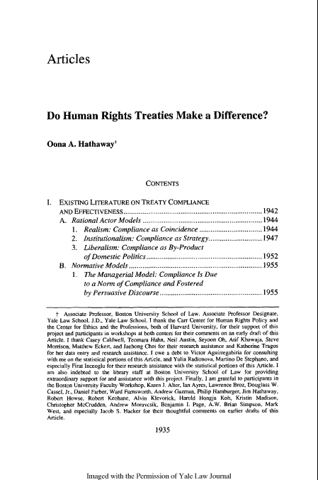 handle is hein.journals/ylr111 and id is 1955 raw text is: Articles
Do Human Rights Treaties Make a Difference?
Oona A. Hathaway'
CONTENTS
I.  EXISTING LITERATURE ON TREATY COMPLIANCE
AND  EFFECTIVENESS........................................................................1942
A. Rational Actor Models ...............................................................1944
1. Realism: Compliance as Coincidence .................................1944
2. Institutionalism: Compliance as Strategy............................1947
3. Liberalism: Compliance as By-Product
of Domestic Politics .............................................................1952
B. Normative Models ......................................................................1955
1. The Managerial Model: Compliance Is Due
to a Norm of Compliance and Fostered
by Persuasive Discourse ......................................................1955
t Associate Professor, Boston University School of Law. Associate Professor Designate,
Yale Law School. J.D., Yale Law School. I thank the Carr Center for Human Rights Policy and
the Center for Ethics and the Professions, both of Harvard University, for their support of this
project and participants in workshops at both centers for their comments on an early draft of this
Article. I thank Casey Caldwell, Teomara Hahn, Neil Austin, Seyoon Oh, Atif Khawaja, Steve
Morrison, Matthew Eckert, and Jaehong Choi for their research assistance and Katherine Tragos
for her data entry and research assistance. I owe a debt to Victor Aguirregabiria for consulting
with me on the statistical portions of this Article, and Yulia Radionova, Martino De Stephano, and
especially Firat Inceoglu for their research assistance with the statistical portions of this Article. I
am also indebted to the library staff at Boston University School of Law for providing
extraordinary support for and assistance with this project. Finally, I am grateful to participants in
the Boston University Faculty Workshop, Karen J. Alter, Ian Ayres, Lawrence Broz, Douglass W.
Cassel, Jr., Daniel Farber, Ward Farnsworth, Andrew Guzman, Philip Hamburger, Jim Hathaway,
Robert Howse, Robert Keohane, Alvin Klevorick, Harold Hongju Koh, Kristin Madison,
Christopher McCrudden, Andrew Moravcsik, Benjamin I. Page, A.W. Brian Simpson, Mark
West, and especially Jacob S. Hacker for their thoughtful comments on earlier drafts of this
Article.
1935

Imaged with the Permission of Yale Law Journal


