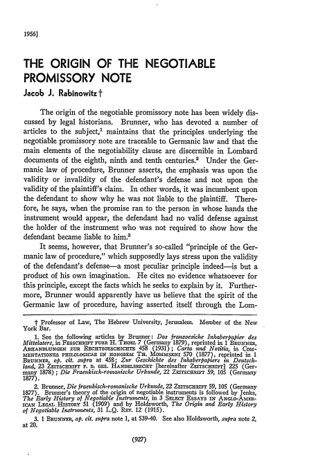 handle is hein.journals/pnlr104 and id is 953 raw text is: 1956]

THE ORIGIN OF THE NEGOTIABLE
PROMISSORY NOTE
Jacob J. Rabinowitzt
The origin of the negotiable promissory note has been widely dis-
cussed by legal historians. Brunner, who has devoted a number of
articles to the subject,1 maintains that the principles underlying the
negotiable promissory note are traceable to Germanic law and that the
main elements of the negotiability clause are discernible in Lombard
documents of the eighth, ninth and tenth centuries.' Under the Ger-
manic law of procedure, Brunner asserts, the emphasis was upon the
validity or invalidity of the defendant's defense and not upon the
validity of the plaintiff's claim. In other words, it was incumbent upon
the defendant to show why he was not liable to the plaintiff. There-
fore, he says, when the promise ran to the person in whose hands the
instrument would appear, the defendant had no valid defense against
the holder of the instrument who was not required to show how the
defendant became liable to him.3
It seems, however, that Brunner's so-called principle of the Ger-
manic law of procedure, which supposedly lays stress upon the validity
of the defendant's defense-a most peculiar principle indeed-is but a
product of his own imagination. He cites no evidence whatsoever for
this principle, except the facts which he seeks to explain by it. Further-
more, Brunner would apparently have us believe that the spirit of the
Germanic law of procedure, having asserted itself through the Lom-
t Professor of Law, The Hebrew University, Jerusalem. Member of the New
York Bar.
1. See the following articles by Brunner: Das franwoesiche Inhaberpapier des
Mittelaters, in F.SSCHRIFT FUER H. THoEL 7 (Germany 1879), reprinted in 1 BRuNERa,
ABHANDLUNGr    ZUR RECHTSGESCICaHTE 458 (1931); Carta und Notitia, in Com-
MENTATIONES PHILOLOGICGA IN HONOREm TH. MOmSmENi 570 (1877), reprinted in 1
BRUNNER, op. cit. supra at 458; Zur Geschichte des Inhaberpapiers in Deutsch-
land, 23 ZEITSCHRIFT F. D. GES. HANDELSRECHT [hereinafter ZEITSCHRiFT] 225 (Ger-
many 1878); Die Fraeukisch-romaniscle Urkunde, 22 ZEITSCHrFT 59, 105 (Germany
1877).
2. Brunner, Die fraenkisch-romanische Urkunde, 22 ZEITscHRIFT 59, 105 (Germany
1877). Brunner's theory of the origin of negotiable instruments is followed by Jenks,
The Early History of Negotiable Instrnents, in 3 SELEC EssAys iN ANGLo-A-MER-
icA-N LEGAL HIsToRY 51 (1909) and by Holdsworth, The Origin and Early History
of Negotiable Instruments, 31 L.Q. Rsv. 12 (1915).
3. 1 BRUNNER, op. cit. supra note 1, at 539-40. See also Holdsworth, supra note 2,
at 20.

(927)


