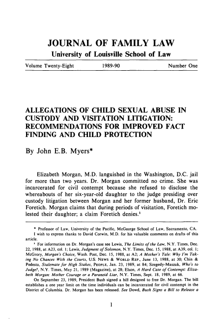 handle is hein.journals/branlaj28 and id is 9 raw text is: JOURNAL OF FAMILY LAW
University of Louisville School of Law
Volume Twenty-Eight   1989-90             Number One

ALLEGATIONS OF CHILD SEXUAL ABUSE IN
CUSTODY AND VISITATION LITIGATION:
RECOMMENDATIONS FOR IMPROVED FACT
FINDING AND CHILD PROTECTION
By John E.B. Myers*
Elizabeth Morgan, M.D. languished in the Washington, D.C. jail
for more than two years. Dr. Morgan committed no crime. She was
incarcerated for civil contempt because she refused to disclose the
whereabouts of her six-year-old daughter to the judge presiding over
custody litigation between Morgan and her former husband, Dr. Eric
Foretich. Morgan claims that during periods of visitation, Foretich mo-
lested their daughter; a claim Foretich denies.'
* Professor of Law, University of the Pacific, McGeorge School of Law, Sacramento, CA.
I wish to express thanks to David Corwin, M.D. for his valuable comments on drafts of this
article.
For information on Dr. Morgan's case see Lewis, The Limits of the Law, N.Y. Times, Dec.
22, 1988, at A23, col. I; Lewis, Judgment of Solomon, N.Y. Times, Dec. 15, 1988, at A39, col. 1;
McGrory, Morgan's Choice, Wash. Post, Dec. 15, 1988, at A2; A Mother's Tale: Why I'm Tak-
ing No Chances With the Courts, U.S. NEws & WORLD REP., June 13, 1988, at 30; Chin &
Podesta, Stalemate for High Stakes, PEOPLE, Jan. 23, 1989, at 84; Szegedy-Maszak, Who's to
Judge?, N.Y. Times, May 21, 1989 (Magazine), at 28; Elson, A Hard Case of Contempt: Eliza-
beth Morgan: Mother Courage or a Paranoid Liar, N.Y. Times, Sept. 18, 1989, at 66.
On September 23, 1989, President Bush signed a bill designed to free Dr. Morgan. The bill
establishes a one year limit on the time individuals can be incarcerated for civil contempt in the
District of Columbia. Dr. Morgan has been released. See Dowd, Bush Signs a Bill to Release a


