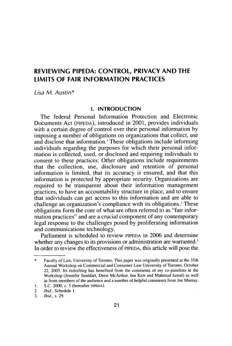 handle is hein.journals/canadbus44 and id is 27 raw text is: REVIEWING PIPEDA: CONTROL, PRIVACY AND THE
LIMITS OF FAIR INFORMATION PRACTICES
Lisa M. Austin*
I. INTRODUCTION
The federal Personal Information Protection and Electronic
Documents Act (PIPEDA), introduced in 2001, provides individuals
with a certain degree of control over their personal information by
imposing a number of obligations on organizations that collect, use
and disclose that information.' These obligations include informing
individuals regarding the purposes for which their personal infor-
mation is collected, used, or disclosed and requiring individuals to
consent to these practices. Other obligations include requirements
that the collection, use, disclosure and retention of personal
information is limited, that its accuracy is ensured, and that this
information is protected by appropriate security. Organizations are
required to be transparent about their information management
practices, to have an accountability structure in place, and to ensure
that individuals can get access to this information and are able to
challenge an organization's compliance with its obligations.2 These
obligations form the core of what are often referred to as fair infor-
mation practices and are a crucial component of any contemporary
legal response to the challenges posed by proliferating information
and communications technology.
Parliament is scheduled to review PIPEDA in 2006 and determine
whether any changes to its provisions or administration are warranted.3
In order to review the effectiveness of PIPEDA, this article will pose the
*   Faculty of Law, University of Toronto. This paper was originally presented at the 35th
Annual Workshop on Commercial and Consumer Law University of Toronto, October
22, 2005. Its redrafting has benefited from the comments of my co-panelists at the
Workshop (Jennifer Stoddart, Drew McArthur, Ian Kerr and Mahmud Jamal) as well
as from members of the audience and a number of helpful comments from Joe Murray.
I.  S.C. 2000, c. 5 (hereafter PIPEDA).
2.  Ibid., Schedule 1.
3.  Ibid., s. 29.


