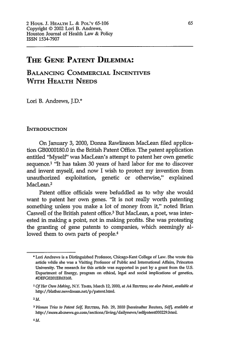 handle is hein.journals/hhpol2 and id is 71 raw text is: 2 Hous. J. HEALTH L. & PoL'Y 65-106                               65
Copyright © 2002 Lori B. Andrews,
Houston Journal of Health Law & Policy
ISSN 1534-7907
THE GENE PATENT DILEMMA:
BALANCING COMMERCIAL INCENTIVES
WITH HEALTH NEEDS
Lori B. Andrews, J.D.*
INTRODUCTION
On January 3, 2000, Donna Rawlinson MacLean filed applica-
tion GB000180.0 in the British Patent Office. The patent application
entitled Myself' was MacLean's attempt to patent her own genetic
sequence.' It has taken 30 years of hard labor for me to discover
and invent myself, and now I wish to protect my invention from
unauthorized    exploitation, genetic   or   otherwise,  explained
MacLean.2
Patent office officials were befuddled as to why she would
want to patent her own genes. It is not really worth patenting
something unless you make a lot of money from it, noted Brian
Caswell of the British patent office.3 But MacLean, a poet, was inter-
ested in making a point, not in making profits. She was protesting
the granting of gene patents to companies, which seemingly al-
lowed them to own parts of people.4
* Lori Andrews is a Distinguished Professor, Chicago-Kent College of Law. She wrote this
article while she was a Visiting Professor of Public and International Affairs, Princeton
University. The research for this article was supported in part by a grant from the U.S.
Department of Energy, program on ethical, legal and social implications of genetics,
#DEFG0201ER63168.
'Of Her Own Making, N.Y. Tnsms, March 12, 2000, at A4 Raurans; see also Patent, available at
http://blather.newdream.net/p/patent.html.
2Id.
3 Woman Tries to Patent Self, REuTrs, Feb. 29, 2000 [hereinafter Reuters, Sel], available at
http://more.abcnews.go.com/sections/living/dailynews/selfpatentOO0229.html.


