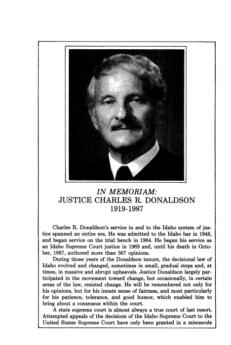 handle is hein.journals/idlr25 and id is 9 raw text is: IN MEMORIAM:
JUSTICE CHARLES R. DONALDSON
1919-1987
Charles R. Donaldson's service in and to the Idaho system of jus-
tice spanned an entire era. He was admitted to the Idaho bar in 1948,
and began service on the trial bench in 1964. He began his service as
an Idaho Supreme Court justice in 1969 and, until his death in Octo-
ber, 1987, authored more than 567 opinions.
During those years of the Donaldson tenure, the decisional law of
Idaho evolved and changed, sometimes in small, gradual steps and, at
times, in massive and abrupt upheavals. Justice Donaldson largely par-
ticipated in the movement toward change, but occasionally, in certain
areas of the law, resisted change. He will be remembered not only for
his opinions, but for his innate sense of fairness, and most particularly
for his patience, tolerance, and good humor, which enabled him to
bring about a consensus within the court.
A state supreme court is almost always a true court of last resort.
Attempted appeals of the decisions of the Idaho Supreme Court to the
United States Supreme Court have only been granted in a minuscule


