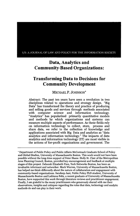 handle is hein.journals/isjlpsoc11 and id is 55 raw text is: 
















           Data,   Analytics and
Community-Based Organizations:


           Transforming Data to Decisions for
                  Community Development

                         MICHAEL P.   JOHNSON*

        Abstract: The past ten years have seen  a revolution in two
        disciplines related to operations and strategy design. Big
        Data has transformed  the theory and practice of producing
        and selling goods and services through methods   associated
        with   computer   science   and   information  technology.
        Analytics has popularized  primarily quantitative models
        and  methods   by  which  organizations  and  systems  can
        measure  multiple aspects of performance. As these fields rely
        on  information technology  to collect, store, process and
        share data, we  refer to the  collection of knowledge  and
        applications associated with Big Data and analytics as data
        analytics and information technology. The impacts  of data
        analytics and information technology (IT) are most visible in
        the actions of for-profit organizations and government. The

 Department of Public Policy and Public Affairs McCormack Graduate School of Policy
 and Global Studies, University of Massachusetts Boston. This work would not have been
 possible without the long-time support of Peter Shane. Holly St. Clair of the Metropolitan
Area Planning Council, Boston, provided key encouragement and feedback at multiple
stages of this project. Deborah Elizabeth Finn, Tech Networks Boston, has been an
invaluable informant and networker. Mark Warren, University of Massachusetts Boston,
has helped me think differently about the nature of collaboration and engagement with
community-based organizations. Sandeep Jani, Public Policy PhD student, University of
Massachusetts Boston and Leibiana Feliz, a recent graduate of University of Massachusetts
Boston, have supported this work through literature reviews and practitioner engagement.
Finally, I am grateful to the many practitioners who generously shared with me their
observations, insights and critiques regarding the roles that data, technology and analytic
methods do and can play in their work.


