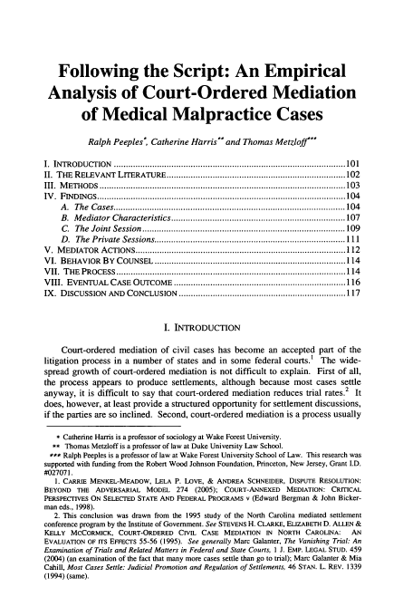 handle is hein.journals/jdisres2007 and id is 105 raw text is: Following the Script: An Empirical
Analysis of Court-Ordered Mediation
of Medical Malpractice Cases
Ralph Peeples, Catherine Hirris** and Thomas Metzloff'**
I.  INTRODUCTION   ................................................................................................ 10 1
II. THE  RELEVANT  LITERATURE .......................................................................... 102
III.  M ETH O D S  ..................................................................................................... 103
IV .  F IN D IN G S  ....................................................................................................... 104
A .  The  C ases ................................................................................................ 104
B.  M ediator  Characteristics ........................................................................ 107
C .  The  Joint  Session  .................................................................................... 109
D .  The  Private  Sessions ............................................................................... 111
V .  M EDIATOR  A CTIONS ....................................................................................... 112
V I.  BEHAVIOR  B Y  COUNSEL  ............................................................................... 114
V II.  T HE  PROCESS  ............................................................................................... 114
VIII. EVENTUAL   CASE  OUTCOME    ....................................................................... 116
IX. DISCUSSION   AND  CONCLUSION    ..................................................................... 117
I. INTRODUCTION
Court-ordered mediation of civil cases has become an accepted part of the
litigation process in a number of states and in some federal courts.' The wide-
spread growth of court-ordered mediation is not difficult to explain. First of all,
the process appears to produce settlements, although because most cases settle
anyway, it is difficult to say that court-ordered mediation reduces trial rates.2 It
does, however, at least provide a structured opportunity for settlement discussions,
if the parties are so inclined. Second, court-ordered mediation is a process usually
* Catherine Harris is a professor of sociology at Wake Forest University.
** Thomas Metzloff is a professor of law at Duke University Law School.
*** Ralph Peeples is a professor of law at Wake Forest University School of Law. This research was
supported with funding from the Robert Wood Johnson Foundation, Princeton, New Jersey, Grant I.D.
#027071.
1. CARRIE MENKEL-MEADOW, LELA P. LOVE, & ANDREA SCHNEIDER, DISPUTE RESOLUTION:
BEYOND THE ADVERSARIAL MODEL 274 (2005); COURT-ANNEXED MEDIATION: CRITICAL
PERSPECTIVES ON SELECTED STATE AND FEDERAL PROGRAMS v (Edward Bergman & John Bicker-
man eds., 1998).
2. This conclusion was drawn from the 1995 study of the North Carolina mediated settlement
conference program by the Institute of Government. See STEVENS H. CLARKE, ELIZABETH D. ALLEN &
KELLY MCCORMICK, COURT-ORDERED CIVIL CASE MEDIATION IN NORTH CAROLINA: AN
EVALUATION OF ITS EFFECTS 55-56 (1995). See generally Marc Galanter, The Vanishing Trial: An
Examination of Trials and Related Matters in Federal and State Courts, I J. EMP. LEGAL STUD. 459
(2004) (an examination of the fact that many more cases settle than go to trial); Marc Galanter & Mia
Cahill, Most Cases Settle: Judicial Promotion and Regulation of Settlements, 46 STAN. L. REV. 1339
(1994) (same).


