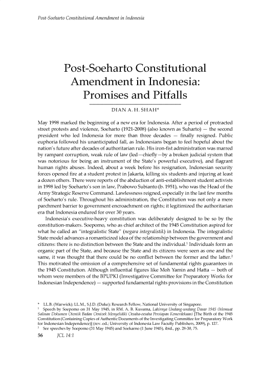 handle is hein.journals/jrnatila14 and id is 62 raw text is: 

Post-Soeharto Constitutional Amendment in Indonesia


           Post-Soeharto Constitutional

              Amendment in Indonesia:

                   Promises and Pitfalls

                               DIAN A. H. SHAH*

May 1998 marked the beginning of a new era for Indonesia. After a period of protracted
street protests and violence, Soeharto (1921-2008) (also known as Suharto) - the second
president who led Indonesia for more than three decades - finally resigned. Public
euphoria followed his unanticipated fall, as Indonesians began to feel hopeful about the
nation's future after decades of authoritarian rule. His iron-fist administration was marred
by rampant corruption, weak rule of law (led -chiefly -by a broken judicial system that
was notorious for being an instrument of the State's powerful executive), and flagrant
human rights abuses. Indeed, about a week before his resignation, Indonesian security
forces opened fire at a student protest in Jakarta, killing six students and injuring at least
a dozen others. There were reports of the abduction of anti-establishment student activists
in 1998 led by Soeharto's son in law, Prabowo Subianto (b. 1951), who was the Head of the
Army Strategic Reserve Command. Lawlessness reigned, especially in the last few months
of Soeharto's rule. Throughout his administration, the Constitution was not only a mere
parchment barrier to government encroachment on rights; it legitimized the authoritarian
era that Indonesia endured for over 30 years.
   Indonesia's executive-heavy constitution was deliberately designed to be so by the
constitution-makers. Soepomo, who as chief architect of the 1945 Constitution aspired for
what he called an integralistic State (negara integralistik) in Indonesia. The integralistic
State model advances a romanticized idea of the relationship between the government and
citizens: there is no distinction between the State and the individual.' Individuals form an
organic part of the State, and because the State and its citizens were seen as one and the
same, it was thought that there could be no conflict between the former and the latter.2
This motivated the omission of a comprehensive set of fundamental rights guarantees in
the 1945 Constitution. Although influential figures like Moh Yamin and Hatta - both of
whom were members of the BPUPKI (Investigative Committee for Preparatory Works for
Indonesian Independence) - supported fundamental rights provisions in the Constitution



  LL.B. (Warwick); LL.M., S.J.D. (Duke); Research Fellow, National University of Singapore.
  Speech by Soepomo on 31 May 1945, in RM. A. B. Kusuma, Lahirnya Undang-undang Dasar 1945 (Memuat
Salinan Dokumen Otentik Badan Oentock Menyelidiki Oesaha-oesaha Persiapan Kemerdekaan) [The Birth of the 1945
Constitution (Containing Copies of Authentic Documents of the Investigating Committee for Preparatory Work
for Indonesian Independence)] (rev. ed.; University of Indonesia Law Faculty Publishers, 2009), p. 127.
2 See speeches by Soepomo (31 May 1945) and Soekarno (1 June 1945), ibid., pp. 28-30, 75.
56      JCL 14:1



