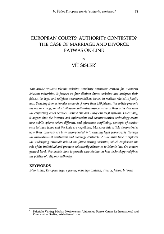 handle is hein.journals/mujlt3 and id is 53 raw text is: V. Sisler: European courts 'authority contested?

EUROPEAN COURTS' AUTHORITY CONTESTED?
THE CASE OF MARRIAGE AND DIVORCE
FATWAS ON-LINE
by
VIT SISLER*
This article explores Islamic websites providing normative content for European
Muslim minorities. It focuses on four distinct Sunni websites and analyzes their
fatwas, i.e. legal and religious recommendations issued in matters related to family
law. Drawing from a broader research of more than 450 fatwas, this article presents
the various ways, in which Muslim authorities associated with these sites deal with
the conflicting areas between Islamic law and European legal systems. Essentially,
it argues that the Internet and information and communication technology create
new public spheres where different, and oftentimes conflicting, concepts of coexist-
ence between Islam and the State are negotiated. Moreover this article demonstrates
how these concepts are later incorporated into existing legal frameworks through
the institutions of arbitration and marriage contracts. At the same time it explores
the underlying rationale behind the fatwa-issuing websites, which emphasize the
role of the individual and promote voluntarily adherence to Islamic law. On a more
general level, this article aims to provide case studies on how technology redefines
the politics of religious authority.
KEYWORDS
Islamic law, European legal systems, marriage contract, divorce, fatwa, Internet
Fulbright Visiting Scholar, Northwestern University, Buffett Center for International and
Comparative Studies, vsisler@gmail.com


