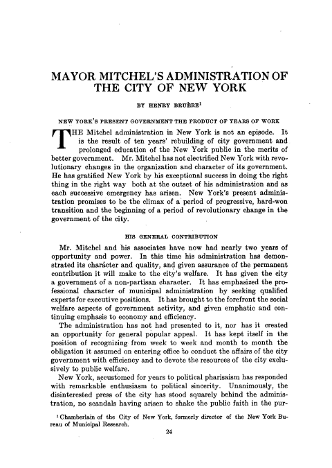 handle is hein.journals/natmnr5 and id is 50 raw text is: 







MAYOR MITCHEL'S ADMINISTRATION OF
            THE CITY OF NEW YORK

                        BY HENRY   BRUkRE1

  NEW  YORK'S PRESENT GOVERNMENT   THE PRODUCT OF YEARS OF WORK
  THE Mitchel administration in New York is not an episode. It
        is the result of ten years' rebuilding of city government and
        prolonged education of the New York  public in the merits of
better government.  Mr. Mitchel has not electrified New York with revo-
lutionary changes in the organization and character of its government.
He  has gratified New York by his exceptional success in doing the right
thing in the right way both at the outset of his administration and as
each  successive emergency has arisen. New  York's present adminis-
tration promises to be the climax of a period of progressive, hard-won
transition and the beginning of a period of revolutionary change in the
government  of the city.

                     HIS GENERAL  CONTRIBUTION
   Mr. Mitchel and  his associates have now had nearly two years of
opportunity and  power.  In this time his administration has demon-
strated its character and quality, and given assurance of the permanent
contribution it will make to the city's welfare. It has given the city
a government  of a non-partisan character. It has emphasized the pro-
fessional character of municipal administration by seeking qualified
experts for executive positions. It has brought to the forefront the social
welfare aspects of government activity, and given emphatic and con-
tinuing emphasis to economy and efficiency.
  The  administration has not had presented to it, nor has it created
an  opportunity for general popular appeal. It has kept itself in the
position of recognizing from week to week and month  to month  the
obligation it assumed on entering office 'to conduct the affairs of the city
government  with efficiency and to devote the resources of the city exclu-
sively to public welfare.
  New  York, accustomed for years to political pharisaism has responded
with remarkable  enthusiasm to political sincerity. Unanimously, the
disinterested press of the city has stood squarely behind the adminis-
tration, no scandals having arisen to shake the public faith in the pur-
  'Chamberlain of the City of New York, formerly director of the New York Bu-
reau of Municipal Research.
                                24


