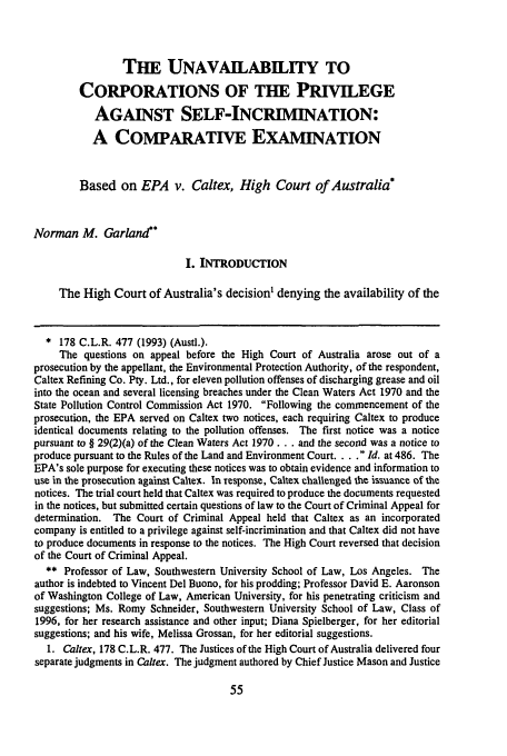 handle is hein.journals/nylsintcom16 and id is 61 raw text is: THE UNAVAILABILITY TO
CORPORATIONS OF THE PRIVILEGE
AGAINST SELF-INCRIMINATION:
A COMPARATIVE EXAMINATION
Based on EPA v. Caltex, High Court of Australia*
Norman M. Garland**
I. INTRODUCTION
The High Court of Australia's decision' denying the availability of the
* 178 C.L.R. 477 (1993) (Austl.).
The questions on appeal before the High Court of Australia arose out of a
prosecution by the appellant, the Environmental Protection Authority, of the respondent,
Caltex Refining Co. Pty. Ltd., for eleven pollution offenses of discharging grease and oil
into the ocean and several licensing breaches under the Clean Waters Act 1970 and the
State Pollution Control Commission Act 1970. Following the commencement of the
prosecution, the EPA served on Caltex two notices, each requiring Caltex to produce
identical documents relating to the pollution offenses. The first notice was a notice
pursuant to § 29(2)(a) of the Clean Waters Act 1970 ... and the second was a notice to
produce pursuant to the Rules of the Land and Environment Court. . ..  Id. at 486. The
EPA's sole purpose for executing these notices was to obtain evidence and information to
use in the prosecution against Caltex. In response, Caftex challenged the issuance of the
notices. The trial court held that Caltex was required to produce the documents requested
in the notices, but submitted certain questions of law to the Court of Criminal Appeal for
determination. The Court of Criminal Appeal held that Caltex as an incorporated
company is entitled to a privilege against self-incrimination and that Caltex did not have
to produce documents in response to the notices. The High Court reversed that decision
of the Court of Criminal Appeal.
** Professor of Law, Southwestern University School of Law, Los Angeles. The
author is indebted to Vincent Del Buono, for his prodding; Professor David E. Aaronson
of Washington College of Law, American University, for his penetrating criticism and
suggestions; Ms. Romy Schneider, Southwestern University School of Law, Class of
1996, for her research assistance and other input; Diana Spielberger, for her editorial
suggestions; and his wife, Melissa Grossan, for her editorial suggestions.
1. Caltex, 178 C.L.R. 477. The Justices of the High Court of Australia delivered four
separate judgments in Caltex. The judgment authored by Chief Justice Mason and Justice



