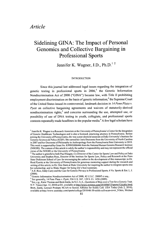 handle is hein.journals/virspelj12 and id is 85 raw text is: Article
Sidelining GINA: The Impact of Personal
Genomics and Collective Bargaining in
Professional Sports
Jennifer K. W       agner, J.D., Ph.D.1
INTRODUCTION
Since this journal last addressed legal issues regarding the integration of
genetic testing    in  professional sports in     2006,3 the    Genetic   Information
Nondiscrimination Act of 2008 (GINA) became law, with Title II prohibiting
employment discrimination on the basis of genetic information; the Supreme Court
of the United States issued its controversial, landmark decision in 14 Penn Plaza v.
Pyett on collective bargaining agreements and waivers of statutorily-derived
nondiscrimination rights;5 and concerns surrounding the use, attempted use, or
possibility of use of DNA testing in youth, collegiate, and professional sports
contexts repeatedly made headlines in the popular media. A few legal scholars have
'Jennifer K. Wagner is a Research Associate at the University ofPcnnsylvania's Center for the Integration
of Genetic Healthcare Technologies and is also a licensed, practicing attorney in Pennsylvania. Before
joining the University of Pennsylvania, she was a post-doctoral associate at Duke University's Institute for
Genome Sciences & Policy (IGSP). She earned her Juris Doctorate from the University ofNorth Carolina
in 2007 and her Doctorate of Philosophy in Anthropology from the Pennsylvania State University in 2010.
This work is supported by Grant No. K99HG006446 from the National Human Genome Research Institute
(NHGRI). The content ofthis article is solely the author's responsibility and may not represent the official
views of the NHGRI or the University of Pennsylvania.
2 The author is grateful to both Paul Haagan, Co-Director of the Center for Sports Law and Policy at Duke
University and Stephen Ross, Director of the Institute for Sports Law, Policy and Research at the Penn
State Dickinson School of Law for encouraging the author in the development of this manuscript; to Dr.
Reed Pyeritz at the University of Pennsylvania for generous mentoring support during the research and
writing of this article; to Dr. Orin Starn at Duke University for inspiring the author to integrate sports into
her scholarship; and to Blake Harper for being life's best teammate.
A.E. Rice, Eddy Curry and the Case for Genetic Privacy in Professional Sports. 6 Va. Sports & Ent. L. J.
(2006).
4 Genetic Information Nondiscrimination Act of 2008, 42 U.S.C. 2000ff et seq..
See generally, 14 Penn Plaza v. Pyett, 556 U.S. 247, 129 S. Ct. 1456 (2009).
6See, e.g., Katie Thomas and Brett Zarda, In N.C.A.A., Questions of Bias over a Test for a Genetic Trait.
N.Y. Times (Apr. 12,2010) at DI, available at http://www.nytimes.com/2010/04/12/sports/I 2sickle.html;
Brett, Zarda, Lawsuit Prompts NCAA to Screen Athletes for Sickle Cell. USA Today (July 2, 2010),
available athttp://www.usatoday.com/sports/coltege/2010-06-30-sickle-cell-ncaa-coverN.htm; Michael
81


