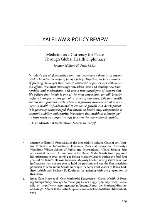 handle is hein.journals/yalpr26 and id is 211 raw text is: YALE LAW & POLICY REVIEW
Medicine as a Currency for Peace
Through Global Health Diplomacy
Senator William H. Frist, M.D.*
In today's era of globalisation and interdependence there is an urgent
need to broaden the scope of foreign policy. Together, we face a number
of pressing challenges that require concerted responses and collabora-
tive efforts. We must encourage new ideas, seek and develop new part-
nerships and mechanisms, and create new paradigms of cooperation.
We believe that health is one of the most important, yet still broadly
neglected, long-term foreign policy issues of our time. Life and health
are our most precious assets. There is a growing awareness that invest-
ment in health is fundamental to economic growth and development.
It is generally acknowledged that threats to health may compromise a
country's stability and security. We believe that health as a foreign pol-
icy issue needs a stronger strategic focus on the international agenda.
- Oslo Ministerial Declaration (March 20, 2007)1
Senator William H. Frist, M.D., is the Frederick H. Schultz Class of 1951 Visit-
ing Professor of International Economic Policy at Princeton University's
Woodrow Wilson School of Public and International Affairs. Senator Frist
represented the state of Tennessee in the United States Senate from 1995 until
his retirement in 2007, serving as Senate Majority Leader during the final four
years of his tenure. He rose to Senate Majority Leader having served less time
in Congress than anyone ever to hold the position and was the first practicing
physician to serve in the Senate since 1928. Senator Frist wishes to thank Mat-
thew Lehigh and Zachary D. Kaufman for assisting with the preparation of
this Essay.
Jonas Gahr Store et al., Oslo Ministerial Declaration-Global Health: A Press-
ing Foreign Policy Issue of Our Time, 369 LANCET 1373, 1373, 1375 (2007), avail-
able at http://www.regjeringen.no/en/dep/ud/About-the-Ministry/Minister-
of-Foreign-Affairs-Jonas-Gahr-S/Speechesandarticles/2007/lancet.html?id=46
6469.


