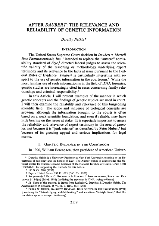 handle is hein.journals/cdozo15 and id is 2145 raw text is: AFTER DAUBER T: THE RELEVANCE AND
RELIABILITY OF GENETIC INFORMATION
Dorothy Nelkin *
INTRODUCTION
The United States Supreme Court decision in Daubert v. Merrell
Dow Pharmaceuticals, Inc., I intended to replace the austere admis-
sibility standard of Frye,2 directed federal judges to assess the scien-
tific validity of the reasoning or methodology underlying expert
testimony and its relevance to the facts at issue pursuant to the Fed-
eral Rules of Evidence. Daubert is particularly interesting with re-
spect to the use of genetic information in the courtroom.3 While the
most familiar use of such information is in the field of DNA forensics,
genetic studies are increasingly cited in cases concerning family rela-
tionships and criminal responsibility.4
In this Article, I will present examples of the manner in which
genetic concepts and the findings of genetic studies are used in court.
I will then examine the reliability and relevance of this burgeoning
scientific field. The scope and influence of biological concepts are
growing, although the information brought to the courts is often
based on a weak scientific foundation, and even if reliable, may have
little bearing on the issues at stake. It is especially important to assess
the reliability and relevance of expert testimony in the area of genet-
ics, not because it is junk science as described by Peter Huber,5 but
because of its growing appeal and serious implications for legal
norms.
I. GENETIC EVIDENCE IN THE COURTROOM
In 1990, William Berendzen, then president of American Univer-
 Dorothy Nelkin is a University Professor at New York University, teaching in the De-
partment of Sociology and the School of Law. The Author wishes to acknowledge the Na-
tional Center for Human Genome Research of the National Institute of Health, Grant IR01
HG0047-01, for supporting the research for this Article.
1 113 S. Ct. 2786 (1993).
2 Frye v. United States, 293 F. 1013 (D.C. Cir. 1923).
3 See generally 2 PAUL C. GIANNELLI & EDWARD J. IMWINKELRIED, SCIENTIFIC EvI-
DENCE § 18-5(A) (2d ed. 1986) (outlining the explosion in DNA typing evidence).
4 Id. Some of this material is drawn from Rochelle C. Dreyfuss & Dorothy Nelkin, The
Jurisprudence of Genetics, 45 VAND. L. REV. 313 (1992).
5 PETER W. HUBER, GALILEO'S REVENGE: JUNK SCIENCE IN THE COURTROOM (1991)
(examining the data-dredging, wishful thinking, and sometimes outright fraud, that Hu-
ber claims appears in expert testimony).

2119


