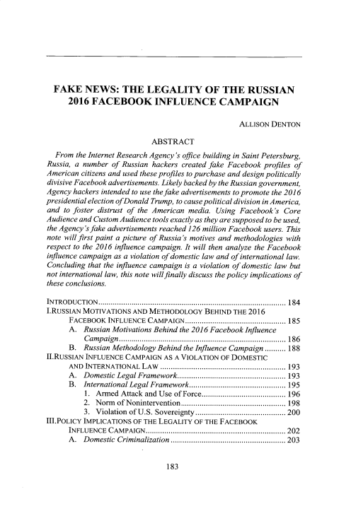handle is hein.journals/builj37 and id is 189 raw text is: 









  FAKE NEWS: THE LEGALITY OF THE RUSSIAN
      2016  FACEBOOK INFLUENCE CAMPAIGN

                                                  ALLISON DENTON

                           ABSTRACT
  From  the Internet Research Agency's office building in Saint Petersburg,
Russia, a number of Russian hackers created fake Facebook profiles of
American citizens and used these profiles to purchase and design politically
divisive Facebook advertisements. Likely backed by the Russian government,
Agency hackers intended to use the fake advertisements to promote the 2016
presidential election ofDonald Trump, to cause political division in America,
and  to foster distrust of the American media. Using Facebook's Core
Audience and Custom Audience tools exactly as they are supposed to be used,
the Agency'sfake advertisements reached 126 million Facebook users. This
note will first paint a picture of Russia's motives and methodologies with
respect to the 2016 influence campaign. It will then analyze the Facebook
influence campaign as a violation of domestic law and of international law.
Concluding that the influence campaign is a violation of domestic law but
not international law, this note will finally discuss the policy implications of
these conclusions.

INTRODUCTION................................................... 184
I.RuSsIAN MOTIVATIONS AND  METHODOLOGY   BEHIND THE 2016
      FACEBOOK  INFLUENCE CAMPAIGN    ........................... 185
      A.  Russian Motivations Behind the 2016 Facebook Influence
          Campaign        ......................................... 186
      B.  Russian Methodology Behind the Influence Campaign.......... 188
II.RuSSIAN INFLUENCE CAMPAIGN AS A VIOLATION OF DOMESTIC
      AND INTERNATIONAL  LAW               ............................. 193
      A.  Domestic Legal Framework..................      ....... 193
      B.  International Legal Framework...............   ...... 195
          1. Armed Attack and Use of Force.......   ............. 196
          2. Norm of Nonintervention...........   ............... 198
          3. Violation of U.S. Sovereignty ........................... 200
III.POLICY IMPLICATIONS OF THE LEGALITY OF THE FACEBOOK
      INFLUENCE CAMPAIGN.     ............................. ......... 202
      A.  Domestic Criminalization.........................   203


183


