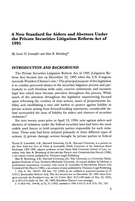 handle is hein.journals/busl52 and id is 19 raw text is: A New Standard for Aiders and Abettors Under
the Private Securities Litigation Reform Act of
1995
By Lewis D. Lowenfels and Alan R. Bromberg*
INTRODUCTION AND BACKGROUND
The Private Securities Litigation Reform Act of 1995 (Litigation Re-
form Act) became law on December 22, 1995 when the U.S. Congress
overrode President Clinton's veto. ' The principal purpose of this legislation
is to combat perceived abuses in the securities litigation process and par-
ticularly to curb frivolous strike suits, coercive settlements, and excessive
legal fees which have become prevalent throughout this process. While
much of the attention throughout the legislative maneuvering focused
upon reforming the conduct of class actions, issues of proportionate lia-
bility, and establishing a new safe harbor to protect against liability in
private actions arising from forward-looking statements, considerable de-
bate surrounded the issue of liability for aiders and abettors of securities
violations.2
For over twenty years prior to April 19, 1994, suits against aiders and
abettors of violations under the federal securities laws had been the most
widely used theory to hold nonprivity parties responsible for such viola-
tions. These suits had been initiated primarily in three different types of
actions: (i) private damage actions brought by private parties in federal
*Lewis D. Lowenfels, A.B., Harvard University, LL.B., Harvard University, is a partner in
the New York law firm of Tolins & Lowenfels; Public Governor of the American Stock
Exchange 1993-1996; adjunct professor of law, Seton Hall University School of Law; co-
author with Alan R. Bromberg of SECURITIES FRAUD AND COMMODITIES FRAUD (1996),
a six-volume treatise published by Thomson Legal Publishing.
Alan R. Bromberg, A.B., Harvard University,J.D., Yale University, is a University Distin-
guished Professor of Law, Southern Methodist University; of counsel, Jenkins & Gilchrist, a
professional corporation; co-author with Lewis D. Lowenfels of SECURITIES FRAUD AND
COMMODITIES FRAUD (1996), a six-volume treatise published by Thomson Legal Publishing.
1. Pub. L. No. 104-67, 109 Stat. 737 (1995) (to be codified in scattered sections of 15
U.S.C.) [hereinafter Reform Act]. The Act became law on December 22, 1995 when Con-
gress overrode the President's veto. See 141 CONG. REC. S19,1180 (daily ed. Dec. 22, 1995);
id. at H15,214 (daily ed. Dec. 20, 1995) (President Clinton's veto message).
2. S. REP No. 104-98, at 22, 51 (1995), reprinted in 1996 U.S.C.C.A.N. 679, 701, 729.


