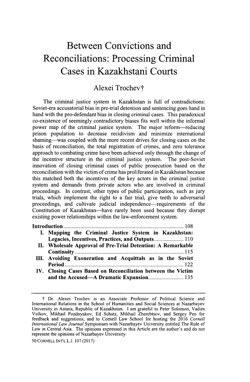 handle is hein.journals/cintl50 and id is 115 raw text is: 






Between Convictions and


     Reconciliations: Processing Criminal

            Cases in Kazakhstani Courts

                         Alexei Trochevt

     The criminal justice system in Kazakhstan is full of contradictions:
Soviet-era accusatorial bias in pre-trial detention and sentencing goes hand in
hand with the pro-defendant bias in closing criminal cases. This paradoxical
co-existence of seemingly contradictory biases fits well within the informal
power map of the criminal justice system. The major reform-reducing
prison population to decrease recidivism and minimize international
shaming-was coupled with the more recent drives for closing cases on the
basis of reconciliation, the total registration of crimes, and zero tolerance
approach to combating crime have been achieved only through the change of
the incentive structure in the criminal justice system. The post-Soviet
innovation of closing criminal cases of public prosecution based on the
reconciliation with the victim of crime has proliferated in Kazakhstan because
this matched both the incentives of the key actors in the criminal justice
system and demands from private actors who are involved in criminal
proceedings. In contrast, other types of public participation, such as jury
trials, which implement the right to a fair trial, give teeth to adversarial
proceedings, and cultivate judicial independence-requirements of the
Constitution of Kazakhstan-have rarely been used because they disrupt
existing power relationships within the law-enforcement system.
Introd u ction  .....................................................................................  108
    I. Mapping the Criminal Justice System        in Kazakhstan:
       Legacies, Incentives, Practices, and Outputs ..................... 110
   II. Wholesale Approval of Pre-Trial Detention: A Remarkable
       C on tin u ity  .............................................................................  115
  III. Avoiding Exoneration and Acquittals as in the Soviet
       P erio d   ....................................................................................  12 2
  IV. Closing Cases Based on Reconciliation between the Victim
       and the Accused-A Dramatic Expansion ......................... 135


    f Dr. Alexei Trochev is an Associate Professor of Political Science and
International Relations in the School of Humanities and Social Sciences at Nazarbayev
University in Astana, Republic of Kazakhstan. I am grateful to Peter Solomon, Vadim
Volkov, Mikhail Pozdnyakov, Ed Schatz, Mikhail Zherebtsov, and Sergey Pen for
feedback and suggestions, and to Cornell Law School for hosting the 2016 Cornell
International Law Journal Symposium with Nazarbayev University entitled The Rule of
Law in Central Asia. The opinions expressed in this Article are the author's and do not
represent the opinions of Nazarbayev University.
50 CORNELL INT'L L.J. 107 (2017)



