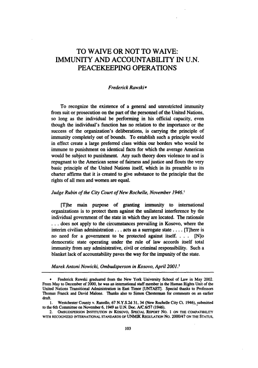 handle is hein.journals/conjil18 and id is 109 raw text is: TO WAIVE OR NOT TO WAIVE:
IMMUNITY AND ACCOUNTABILITY IN U.N.
PEACEKEEPING OPERATIONS
Frederick Rawski *
To recognize the existence of a general and unrestricted immunity
from suit or prosecution on the part of the personnel of the United Nations,
so long as the individual be performing in his official capacity, even
though the individual's function has no relation to the importance or the
success of the organization's deliberations, is carrying the principle of
immunity completely out of bounds. To establish such a principle would
in effect create a large preferred class within our borders who would be
immune to punishment on identical facts for which the average American
would be subject to punishment. Any such theory does violence to and is
repugnant to the American sense of fairness and justice and flouts the very
basic principle of the United Nations itself, which in its preamble to its
charter affirms that it is created to give substance to the principle that the
rights of all men and women are equal.
Judge Rubin of the City Court of New Rochelle, November 1946.'
[T]he  main   purpose  of granting  immunity to international
organizations is to protect them against the unilateral interference by the
individual government of the state in which they are located. The rationale
... does not apply to the circumstances prevailing in Kosovo, where the
interim civilian administration.., acts as a surrogate state .... [T]here is
no need for a government to be protected against itself. . . . [N]o
democratic state operating under the rule of law accords itself total
immunity from any administrative, civil or criminal responsibility. Such a
blanket lack of accountability paves the way for the impunity of the state.
Marek Antoni Nowicki, Ombudsperson in Kosovo, April 2001.2
*  Frederick Rawski graduated from the New York University School of Law in May 2002.
From May to December of 2000, he was an international staff member in the Human Rights Unit of the
United Nations Transitional Administration in East Timor [UNTAETI. Special thanks to Professors
Thomas Franck and David Malone. Thanks also to Simon Chesternan for comments on an earlier
draft.
1. Westchester County v. Ranoilo, 67 N.Y.S.2d 31, 34 (New Rochelle City Ct. 1946), submitted
to the 6th Committee on November 6, 1949 as U.N. Doc. A/C.6/57 (1946).
2. OMBUDSPERSON INSTITUTION IN Kosovo, SPECIAL REPORT No. 1 ON THE COMPATIBILITY
WITH RECOGNIZED INTERNATIONAL STANDARDS OF UNMIK REGULATION No. 2000/47 ON THE STATUS,


