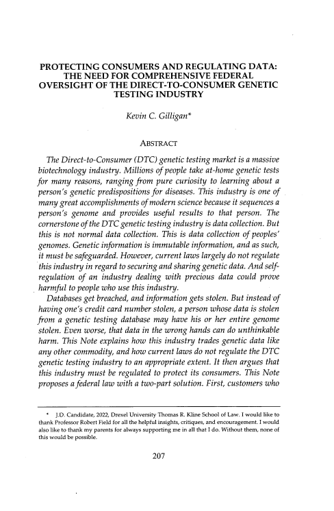 handle is hein.journals/drexel14 and id is 215 raw text is: PROTECTING CONSUMERS AND REGULATING DATA:
THE NEED FOR COMPREHENSIVE FEDERAL
OVERSIGHT OF THE DIRECT-TO-CONSUMER GENETIC
TESTING INDUSTRY
Kevin C. Gilligan*
ABSTRACT
The Direct-to-Consumer (DTC) genetic testing market is a massive
biotechnology industry. Millions of people take at-home genetic tests
for many reasons, ranging from pure curiosity to learning about a
person's genetic predispositions for diseases. This industry is one of
many great accomplishments of modern science because it sequences a
person's genome and provides useful results to that person. The
cornerstone of the DTC genetic testing industry is data collection. But
this is not normal data collection. This is data collection of peoples'
genomes. Genetic information is immutable information, and as such,
it must be safeguarded. However, current laws largely do not regulate
this industry in regard to securing and sharing genetic data. And self-
regulation of an industry dealing with precious data could prove
harmful to people who use this industry.
Databases get breached, and information gets stolen. But instead -of
having one's credit card number stolen, a person whose data is stolen
from a genetic testing database may have his or her entire genome
stolen. Even worse, that data in the wrong hands can do unthinkable
harm. This Note explains how this industry trades genetic data like
any other commodity, and how current laws do not regulate the DTC
genetic testing industry to an appropriate extent. It then argues that
this industry must be regulated to protect its consumers. This Note
proposes a federal law with a two-part solution. First, customers who
* J.D. Candidate, 2022, Drexel University Thomas R. Kline School of Law. I would like to
thank Professor Robert Field for all the helpful insights, critiques, and encouragement. I would
also like to thank my parents for always supporting me in all that I do. Without them, none of
this would be possible.

207


